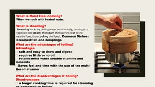 What are the advantages of boiling?
Advantages
soft and easy to chew and digest
requires little or no oil
retains most water soluble vitamins and
minerals
Saves fuel and time with the use of the multi-
tiered steamer
What are the disadvantages of boiling?
Disadvantages
a longer cooking time is required for steaming
What is Moist Heat cooking?
When we cook with heated water.
What is steaming?
Steaming works by boiling water continuously, causing it to
vaporize into steam; the steam then carries heat to the
nearby food, thus cooking the food.. Common Dishes:
Steamed fish and dumplings.
 