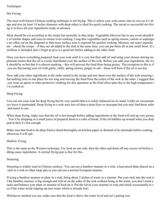 Techniques
Stir-Frying
The most well known Chinese cooking technique is stir-frying. This is where your wok comes into its own as it’s sh
ape and size (at least 14 inches diameter with deep sides) is ideal for quick cooking. The secret to successful stir-fryi
ng is to have all your ingredients ready in advance.
Meat should be cut according to the recipe but normally in thin strips. Vegetables likewise but in any event should b
e of similar shapes and sizes to ensure even cooking. Long thin vegetables such as spring onions, carrots or asparagu
s are often cut on the diagonal so that more surface area is exposed for quicker cooking. Measure out sauce ingredie
nts – check the recipe – if they are all added to the dish at the same time, you can put them all in one small bowl. If c
ornflour is included, don’t forget to give it a good stir before adding to the other food.
Once you have everything prepared, heat your wok until it is very hot then add oil and using your chosen stirring im
plement ensure that the oil is evenly distributed over the surface of the wok. Before you add your ingredients. the wo
k should be so hot that it is almost smoking – this will prevent the food from being greasy. The exception to this is if
you are flavouring your oil with garlic, chilli, spring onions, ginger or salt – these will burn if the oil is too hot.
Now add your other ingredients in the order stated in the recipe and toss them over the surface of the wok ensuring t
hat nothing rests in one place for too long and moving the food from the centre of the wok to the sides. I suggest that
you wear an apron or other protective clothing for this operation as the food often spits due to the high temperature i
t is cooked at.
Deep Frying
You can use your wok for deep frying but be very careful that it is safely balanced on its stand. Under no circumstan
ces leave it unattended. Deep frying in a wok uses less oil than a deep fryer or saucepan but you may find these safer
and easier to use.
When deep frying, make sure that the oil is hot enough before adding ingredients or the food will end up very greasy
. Test it by dropping in a small piece of prepared food or a cube of bread. If the oil bubbles up around what you drop
ped in then it’s hot enough.
Make sure that food to be deep fried is dried thoroughly on kitchen paper or drained of its marinade before cooking
otherwise it will spit.
Shallow Frying
This is the same as the Western technique. Fry food on one side, then the other and drain off any excess oil before a
dding sauce ingredients. A normal frying pan is fine for this.
Steaming
Steaming is widely used in Chinese cookery. You can use a bamboo steamer in a wok, a heat-proof plate placed on a
rack in a wok or other large pan or you can use a normal European steamer.
If using a bamboo steamer or plate in a wok, bring about 2 inches of water to a simmer. Put your rack into the wok (i
f the bamboo steamer is big enough and will sit on the sides of the wok without being in the water, you don’t need a
rack) and balance your plate or steamer of food on it. Put the lid on your steamer or wok and check occasionally to s
ee if the water needs topping up (use water which is already hot).
Whichever method you use, make sure that the food is above the water level and isn’t getting wet.
 