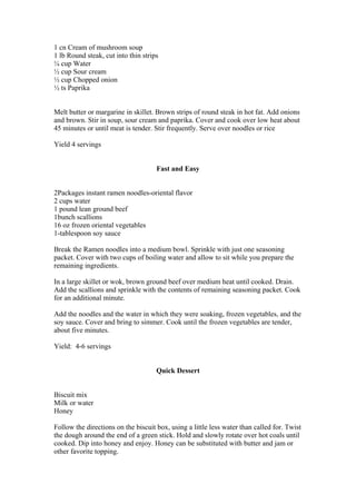 1 cn Cream of mushroom soup
1 lb Round steak, cut into thin strips
¼ cup Water
½ cup Sour cream
½ cup Chopped onion
½ ts Paprika
Melt butter or margarine in skillet. Brown strips of round steak in hot fat. Add onions
and brown. Stir in soup, sour cream and paprika. Cover and cook over low heat about
45 minutes or until meat is tender. Stir frequently. Serve over noodles or rice
Yield 4 servings
Fast and Easy
2Packages instant ramen noodles-oriental flavor
2 cups water
1 pound lean ground beef
1bunch scallions
16 oz frozen oriental vegetables
1-tablespoon soy sauce
Break the Ramen noodles into a medium bowl. Sprinkle with just one seasoning
packet. Cover with two cups of boiling water and allow to sit while you prepare the
remaining ingredients.
In a large skillet or wok, brown ground beef over medium heat until cooked. Drain.
Add the scallions and sprinkle with the contents of remaining seasoning packet. Cook
for an additional minute.
Add the noodles and the water in which they were soaking, frozen vegetables, and the
soy sauce. Cover and bring to simmer. Cook until the frozen vegetables are tender,
about five minutes.
Yield: 4-6 servings
Quick Dessert
Biscuit mix
Milk or water
Honey
Follow the directions on the biscuit box, using a little less water than called for. Twist
the dough around the end of a green stick. Hold and slowly rotate over hot coals until
cooked. Dip into honey and enjoy. Honey can be substituted with butter and jam or
other favorite topping.
 