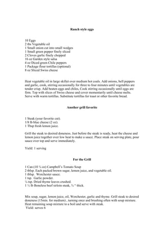 Ranch style eggs
10 Eggs
2 tbs Vegetable oil
1 Small onion cut into small wedges
1 Small green pepper finely sliced
2 Cloves garlic finely chopped
16 oz Garden style salsa
4 oz Diced green Chile peppers
1 Package flour tortillas (optional)
8 oz Sliced Swiss cheese
Heat vegetable oil in large skillet over medium hot coals. Add onions, bell peppers
and garlic, cook, stirring occasionally for three to four minutes until vegetables are
tender crisp. Add beaten eggs and chiles, Cook stirring occasionally until eggs are
firm. Top with slices of Swiss cheese and cover momentarily until cheese melts.
Serve with warm tortillas. Substitute tortillas for toast or other favorite bread.
Another grill favorite
1 Steak (your favorite cut).
1/8 lb blue cheese (2 oz).
1 Tbsp fresh lemon juice.
Grill the steak to desired doneness. Just before the steak is ready, heat the cheese and
lemon juice together over low heat to make a sauce. Place steak on serving plate, pour
sauce over top and serve immediately.
Yield: 1 serving
For the Grill
1 Can (10 ¾ oz) Campbell’s Tomato Soup
2 tblsp. Each packed brown sugar, lemon juice, and vegetable oil.
1 tblsp. Worchester sauce.
1 tsp. Garlic powder.
¼ tsp. Dried thyme leaves crushed.
1 ½ lb Boneless beef sirloin steak, ¾ “ thick.
Mix soup, sugar, lemon juice, oil, Worchester, garlic and thyme. Grill steak to desired
doneness (15min. for medium) , turning once and brushing often with soup mixture.
Heat remaining soup mixture to a boil and serve with steak.
Yield: serves 6
 