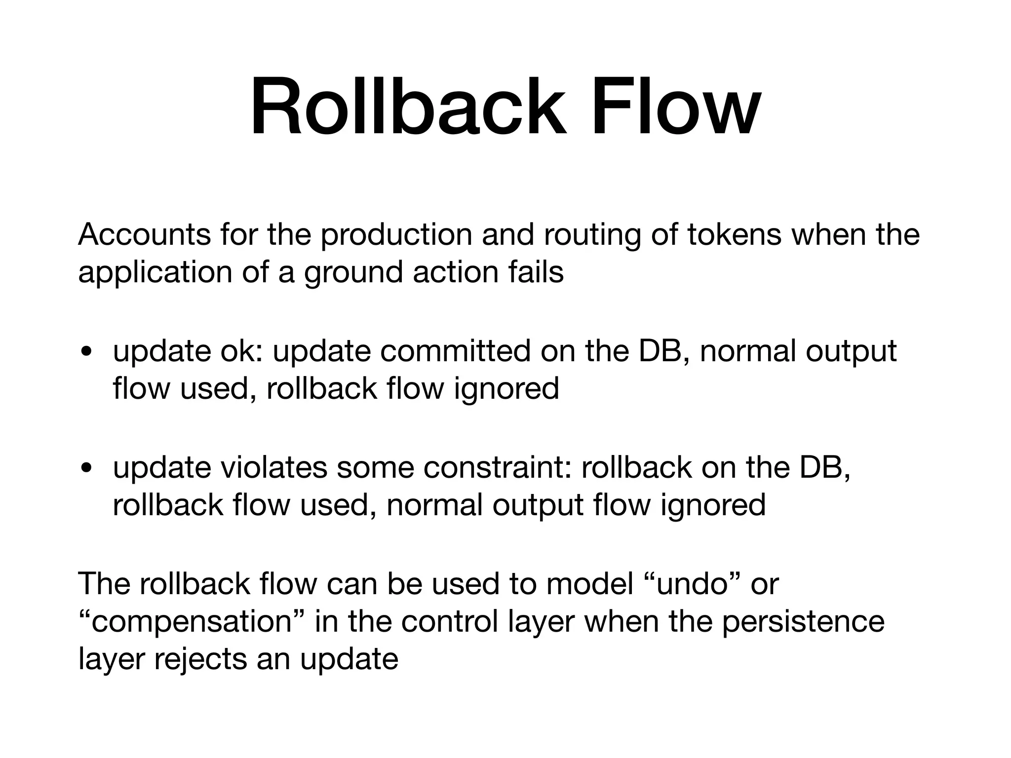 Rollback Flow
Accounts for the production and routing of tokens when the
application of a ground action fails

• update ok: update committed on the DB, normal output
ﬂow used, rollback ﬂow ignored

• update violates some constraint: rollback on the DB,
rollback ﬂow used, normal output ﬂow ignored

The rollback ﬂow can be used to model “undo” or
“compensation” in the control layer when the persistence
layer rejects an update
 