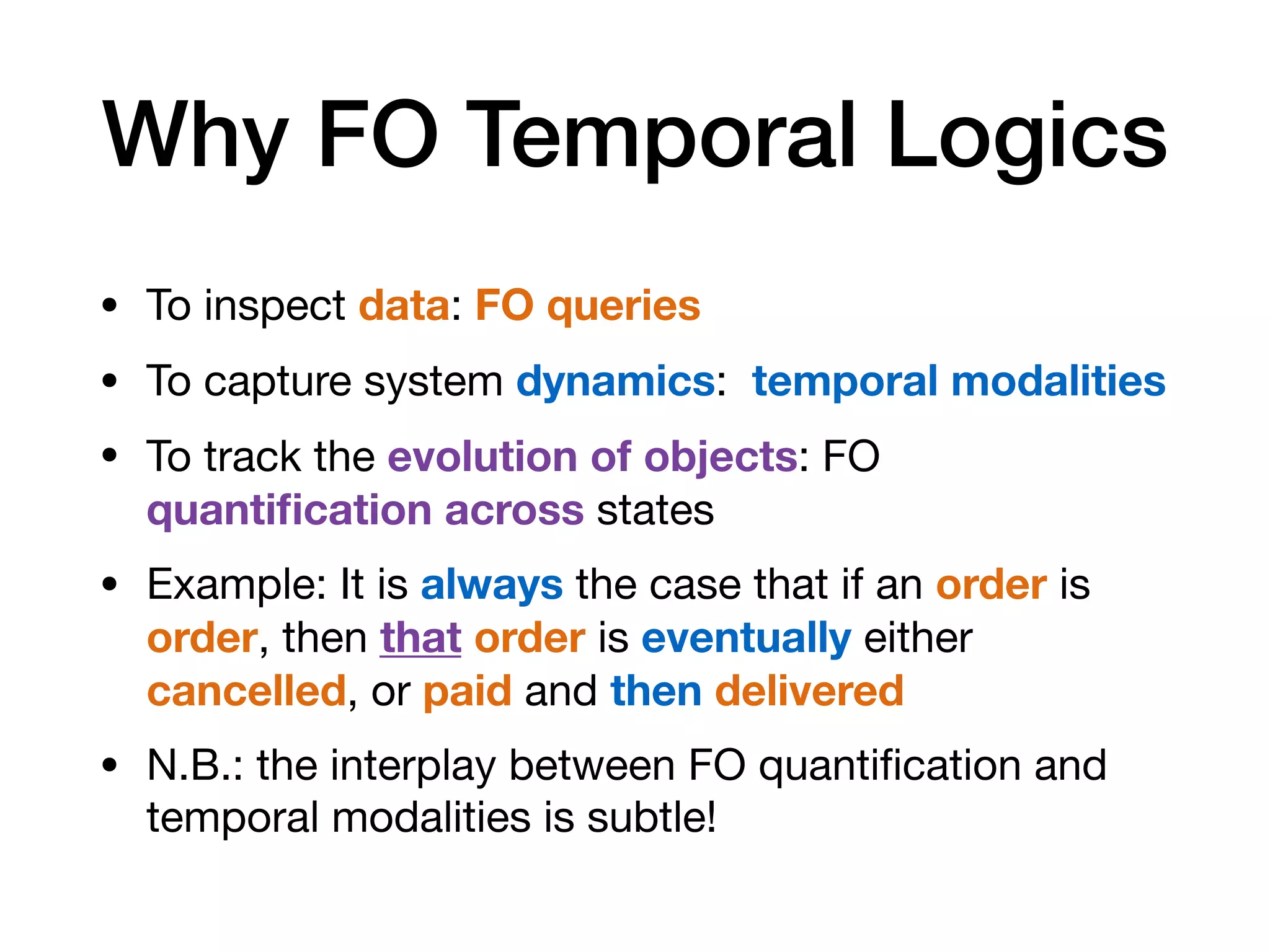 Why FO Temporal Logics
• To inspect data: FO queries
• To capture system dynamics: temporal modalities
• To track the evolution of objects: FO
quantiﬁcation across states

• Example: It is always the case that if an order is
order, then that order is eventually either
cancelled, or paid and then delivered
• N.B.: the interplay between FO quantiﬁcation and
temporal modalities is subtle!
 