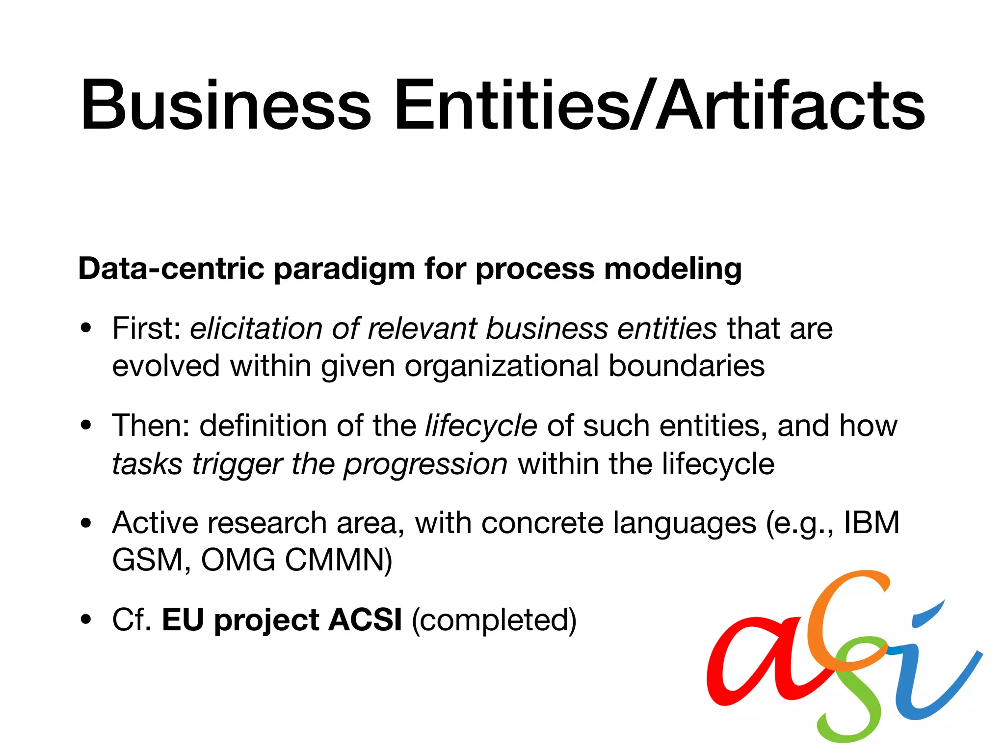 Business Entities/Artifacts
Data-centric paradigm for process modeling
• First: elicitation of relevant business entities that are
evolved within given organizational boundaries

• Then: deﬁnition of the lifecycle of such entities, and how
tasks trigger the progression within the lifecycle

• Active research area, with concrete languages (e.g., IBM
GSM, OMG CMMN) 

• Cf. EU project ACSI (completed)
 