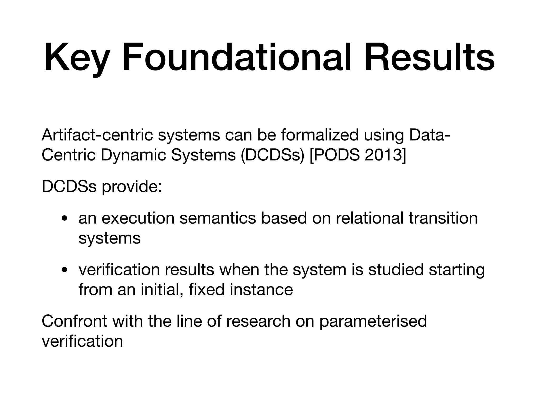 Key Foundational Results
Artifact-centric systems can be formalized using Data-
Centric Dynamic Systems (DCDSs) [PODS 2013]

DCDSs provide:

• an execution semantics based on relational transition
systems

• veriﬁcation results when the system is studied starting
from an initial, ﬁxed instance

Confront with the line of research on parameterised
veriﬁcation
 