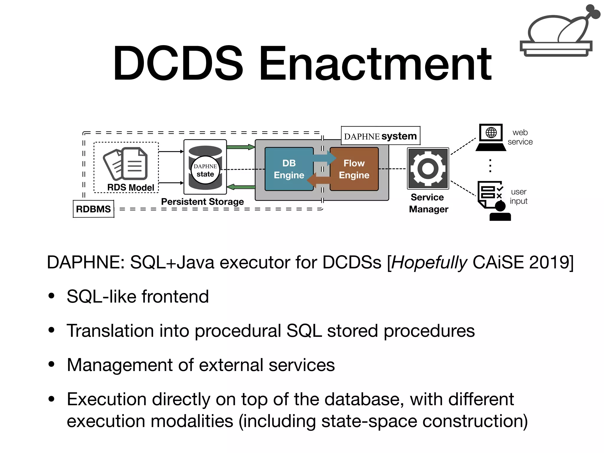 DCDS Enactment
DAPHNE: SQL+Java executor for DCDSs [Hopefully CAiSE 2019]

• SQL-like frontend

• Translation into procedural SQL stored procedures

• Management of external services

• Execution directly on top of the database, with diﬀerent
execution modalities (including state-space construction)
Towards implementing RDSs
A RDS model is maintained by the RDBMS (e.g., PostgreSQL)
Interaction provided by the Flow Engine, which:
I executes calls to the RDBMS
I interplays with external services through a Service Manager
Modeling, Enactment and Veriﬁcation of Data-Aware Processes 21 / 55
 