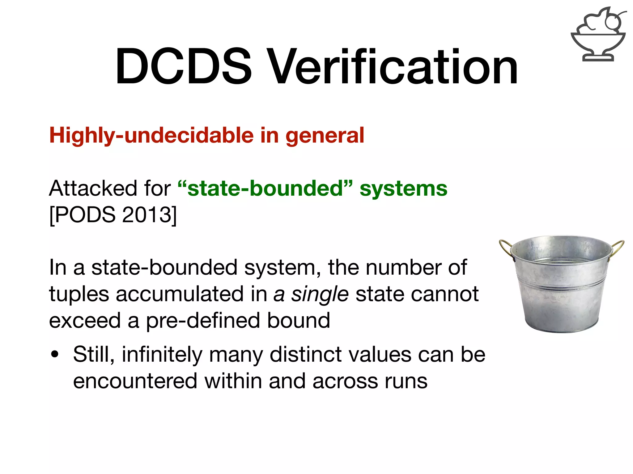DCDS Veriﬁcation
Highly-undecidable in general
Attacked for “state-bounded” systems
[PODS 2013]

In a state-bounded system, the number of
tuples accumulated in a single state cannot
exceed a pre-deﬁned bound

• Still, inﬁnitely many distinct values can be
encountered within and across runs
 