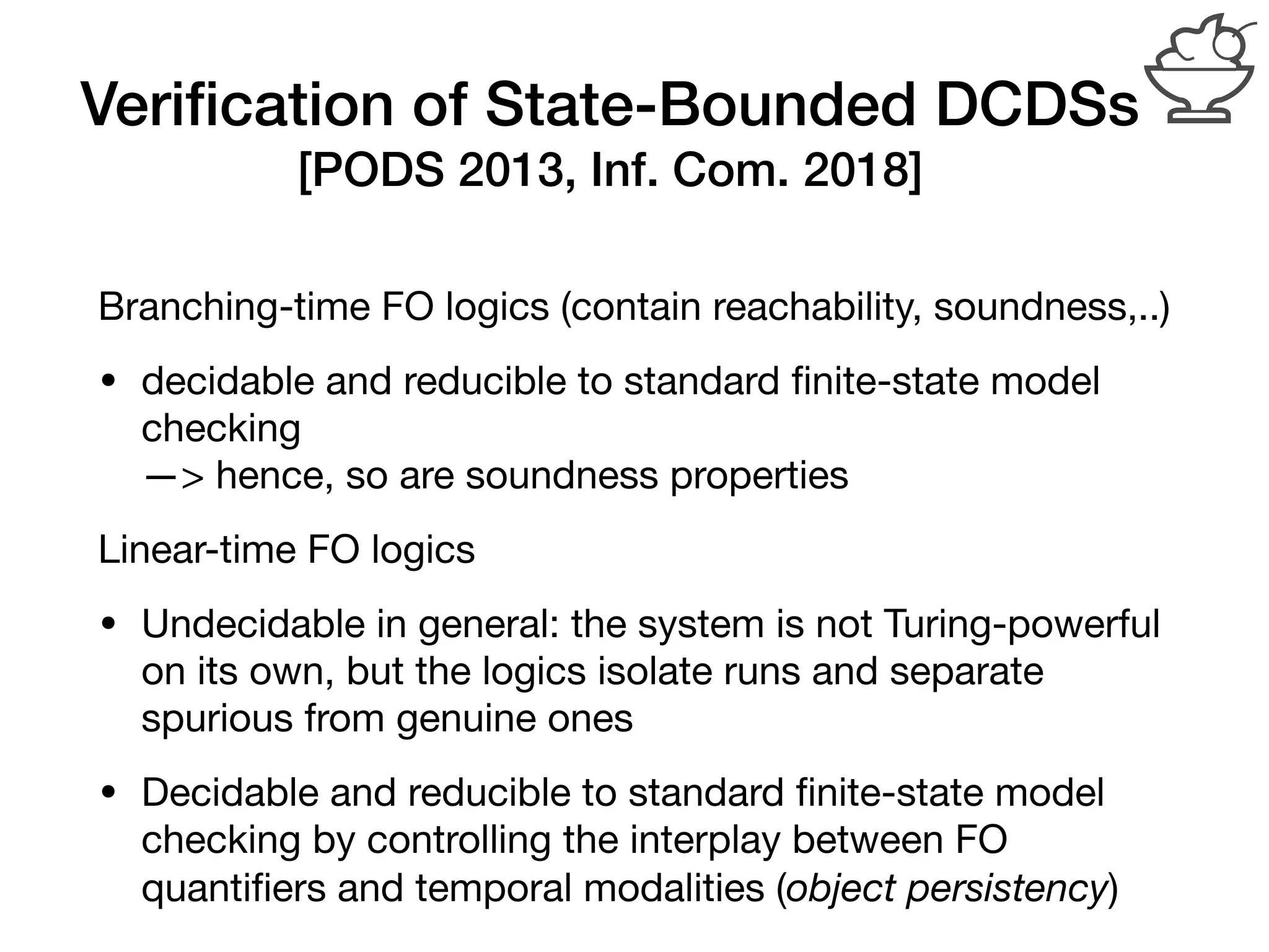 Veriﬁcation of State-Bounded DCDSs
[PODS 2013, Inf. Com. 2018]
Branching-time FO logics (contain reachability, soundness,..) 

• decidable and reducible to standard ﬁnite-state model
checking 
—> hence, so are soundness properties

Linear-time FO logics

• Undecidable in general: the system is not Turing-powerful
on its own, but the logics isolate runs and separate
spurious from genuine ones

• Decidable and reducible to standard ﬁnite-state model
checking by controlling the interplay between FO
quantiﬁers and temporal modalities (object persistency)
 