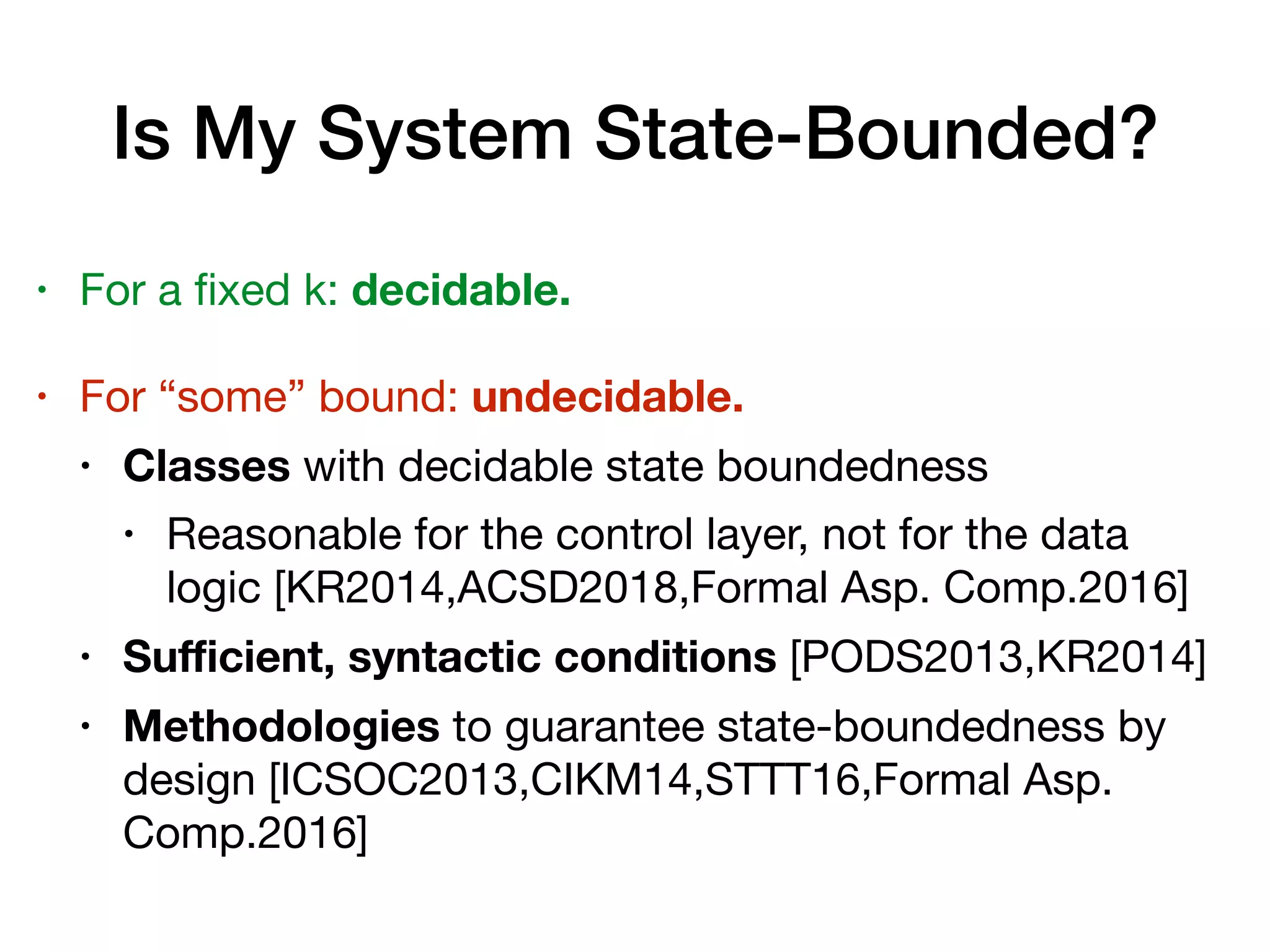 Is My System State-Bounded?
• For a ﬁxed k: decidable.

• For “some” bound: undecidable.

• Classes with decidable state boundedness

• Reasonable for the control layer, not for the data
logic [KR2014,ACSD2018,Formal Asp. Comp.2016]

• Suﬃcient, syntactic conditions [PODS2013,KR2014]

• Methodologies to guarantee state-boundedness by
design [ICSOC2013,CIKM14,STTT16,Formal Asp.
Comp.2016]
 