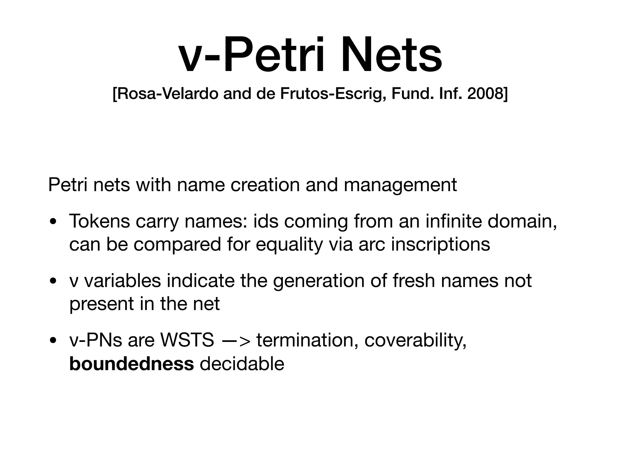 ν-Petri Nets 
[Rosa-Velardo and de Frutos-Escrig, Fund. Inf. 2008]
Petri nets with name creation and management

• Tokens carry names: ids coming from an inﬁnite domain,
can be compared for equality via arc inscriptions

• ν variables indicate the generation of fresh names not
present in the net

• ν-PNs are WSTS —> termination, coverability,
boundedness decidable
 