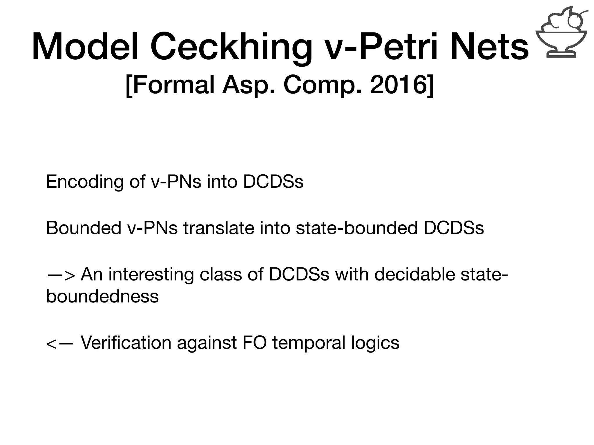 Model Ceckhing ν-Petri Nets
[Formal Asp. Comp. 2016]
Encoding of ν-PNs into DCDSs

Bounded ν-PNs translate into state-bounded DCDSs

—> An interesting class of DCDSs with decidable state-
boundedness

<— Veriﬁcation against FO temporal logics
 