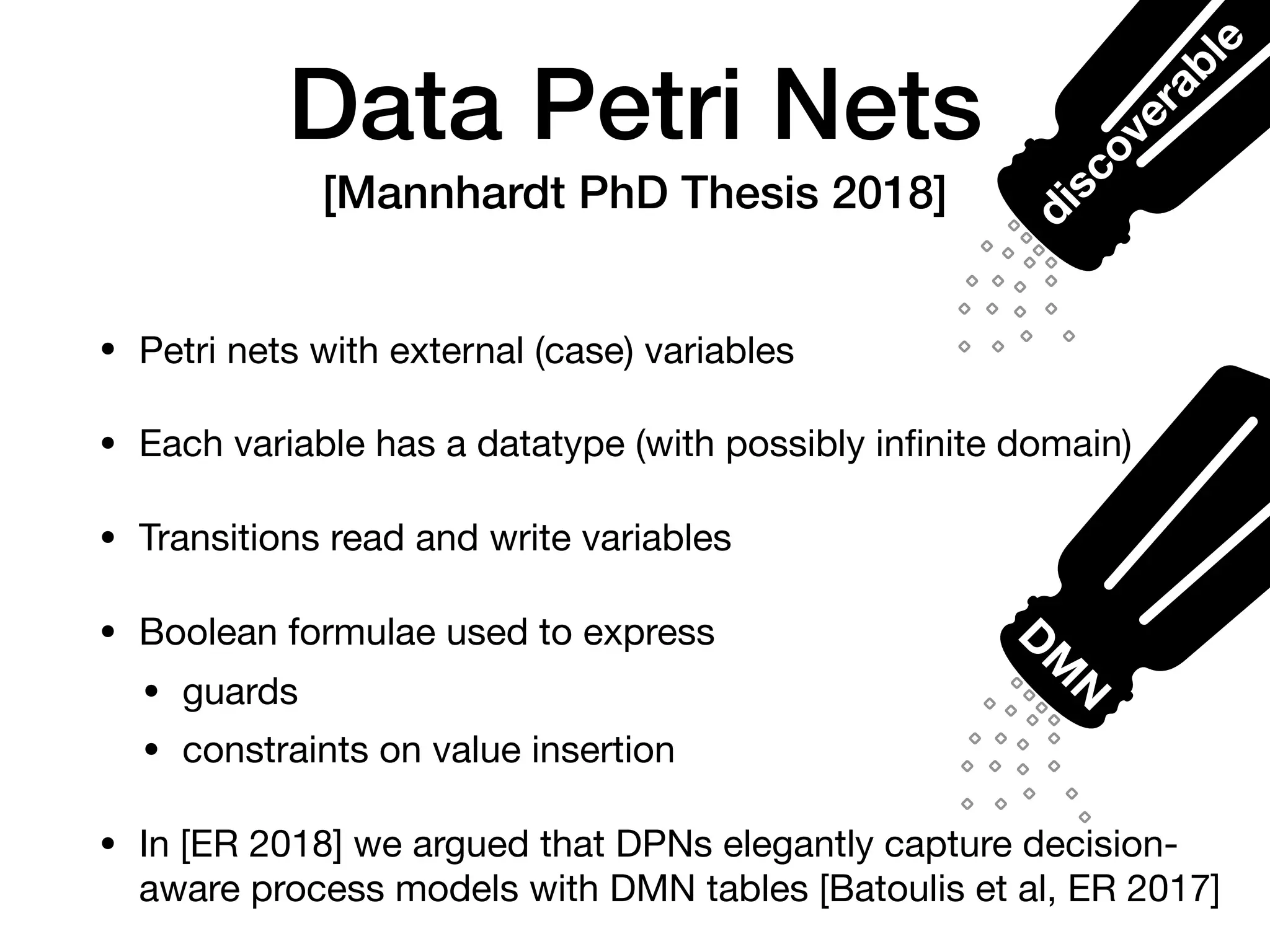 Data Petri Nets
[Mannhardt PhD Thesis 2018]
• Petri nets with external (case) variables

• Each variable has a datatype (with possibly inﬁnite domain)

• Transitions read and write variables

• Boolean formulae used to express

• guards

• constraints on value insertion

• In [ER 2018] we argued that DPNs elegantly capture decision-
aware process models with DMN tables [Batoulis et al, ER 2017]
D
M
Ndiscoverable
 