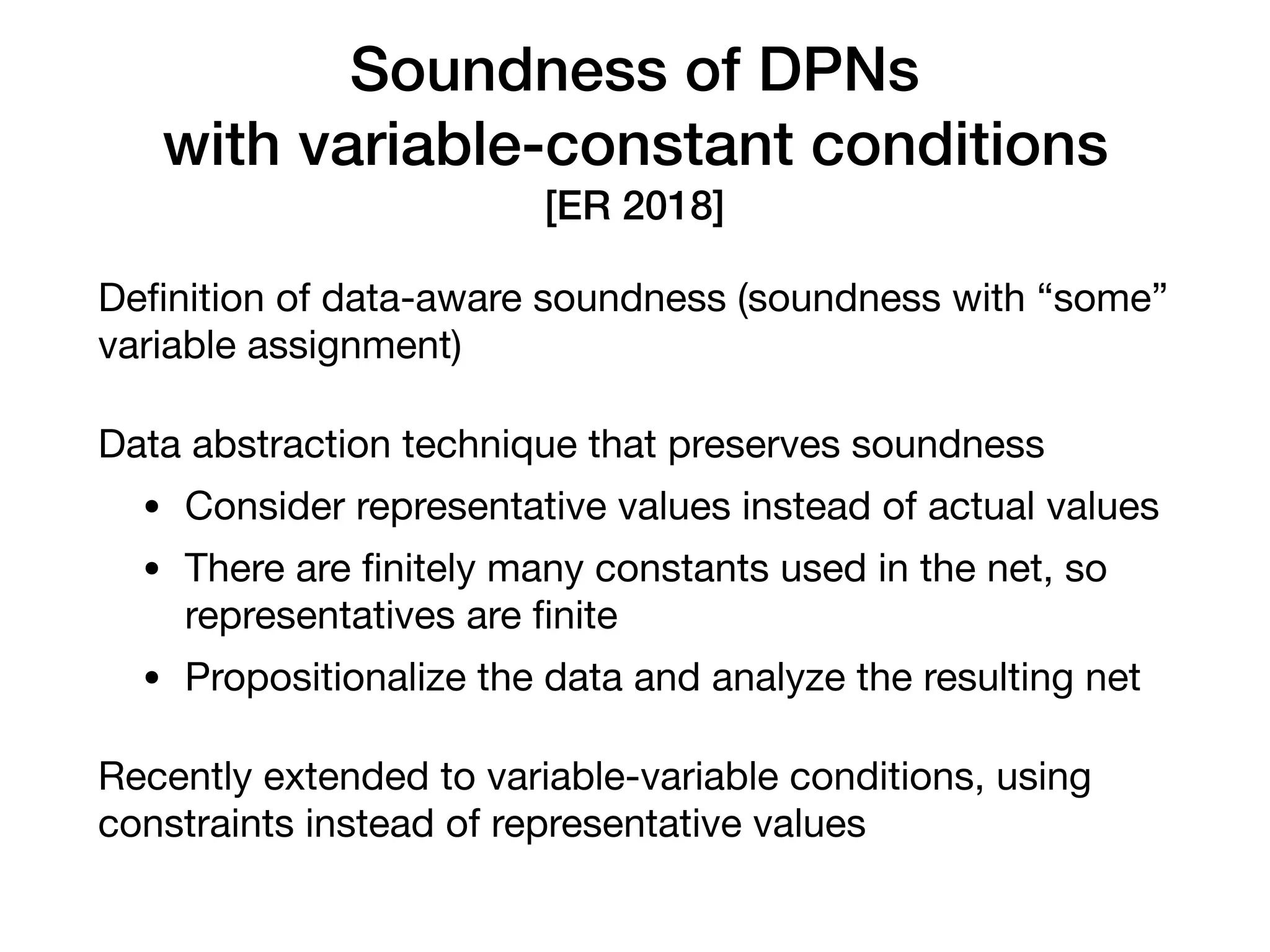 Soundness of DPNs 
with variable-constant conditions
[ER 2018]
Deﬁnition of data-aware soundness (soundness with “some”
variable assignment)

Data abstraction technique that preserves soundness

• Consider representative values instead of actual values

• There are ﬁnitely many constants used in the net, so
representatives are ﬁnite

• Propositionalize the data and analyze the resulting net

Recently extended to variable-variable conditions, using
constraints instead of representative values
 