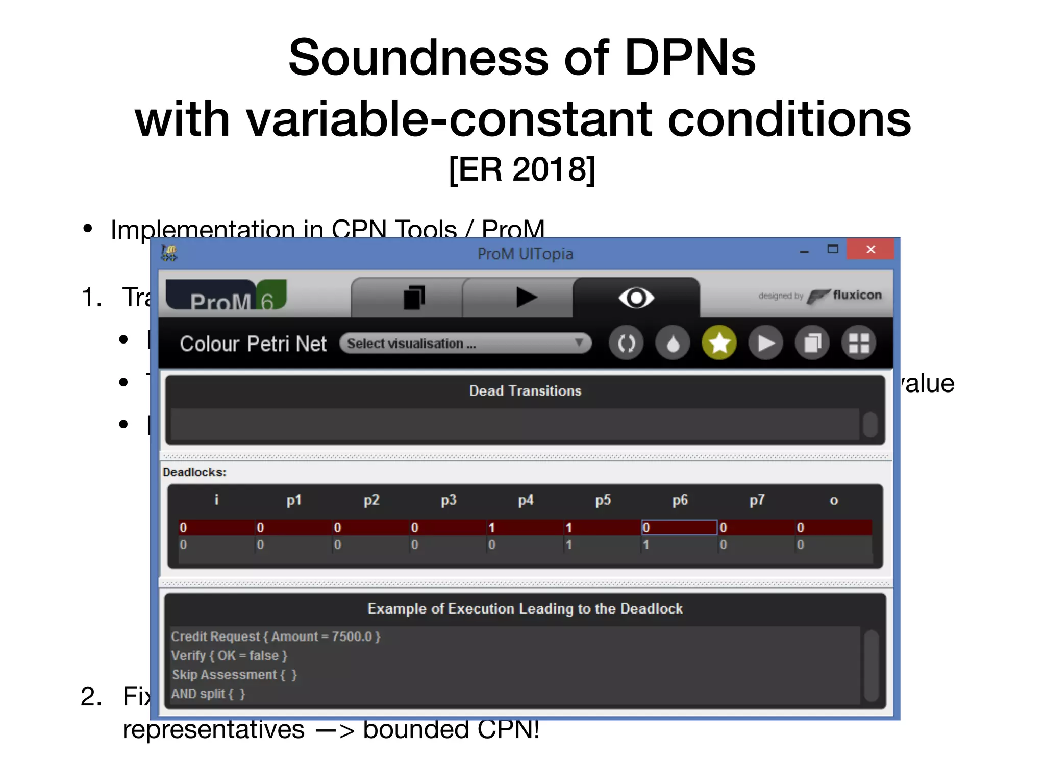 • Implementation in CPN Tools / ProM

1. Translate the DPN into a CPN

• Each variable becomes a coloured place

• The place always contains a single token tracking the variable value

• Read-write operations —> outgoing/incoming arcs

2. Fix the domain of a variable place to contain only its ﬁnitely many
representatives —> bounded CPN!
Soundness of DPNs 
with variable-constant conditions
[ER 2018]
Soundness Veriﬁcation of Decision-Aware Process Models 9
i
A
[xw
] p1
B
[xr
> 10]
C
[xr
≤ 10]
Fig. 2. Conversion of a simple DPN to CPN (left to right). The green token represents a token with
value 0. Arcs without annotations are considered annotated by v• and places with no color are
associated with •. Double-headed arcs stand for two arcs with same inscription in both directions.
Soundness Veriﬁcation of Decision-Aware Process Models
 