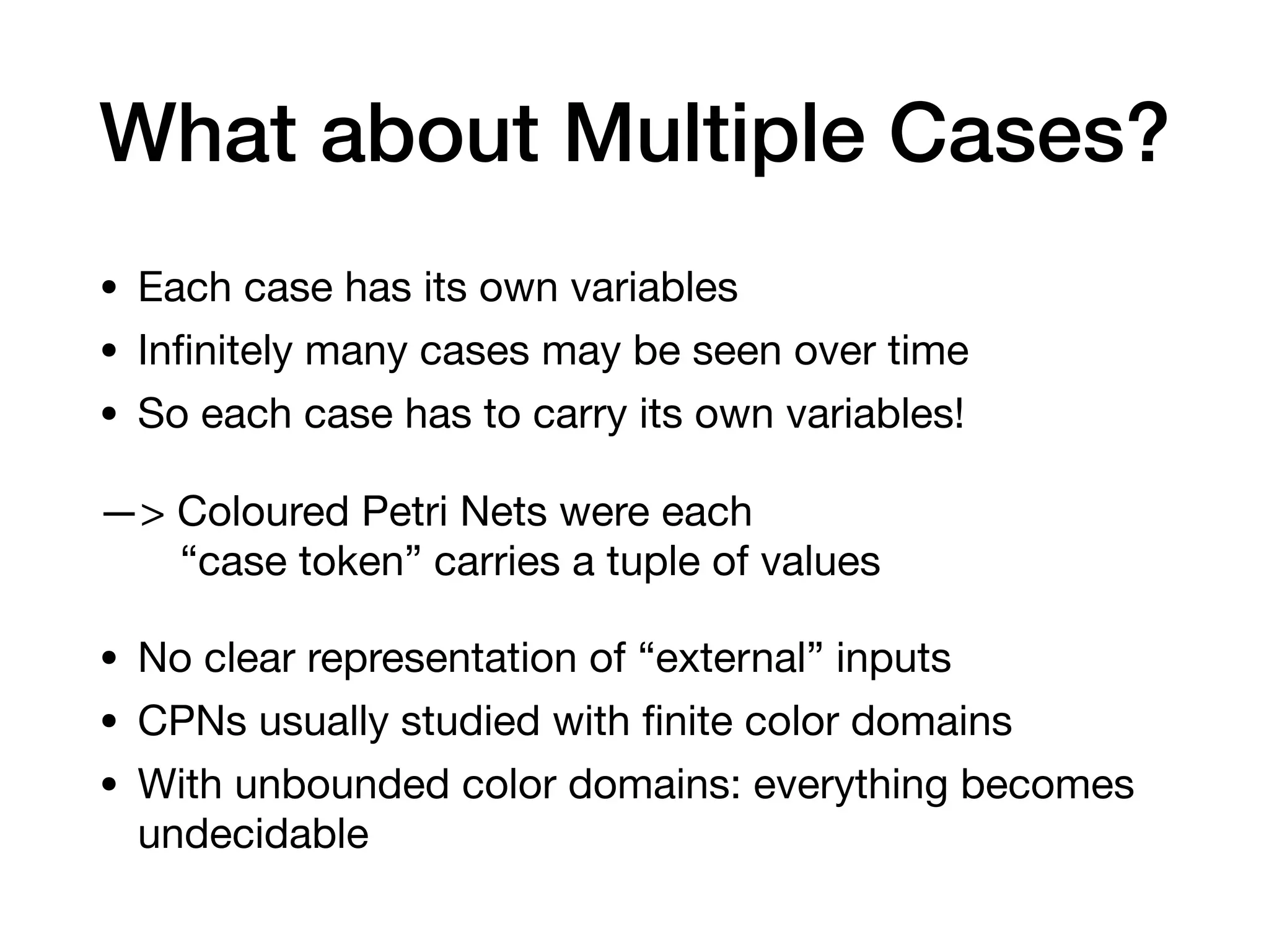 What about Multiple Cases?
• Each case has its own variables

• Inﬁnitely many cases may be seen over time

• So each case has to carry its own variables!

—> Coloured Petri Nets were each  
“case token” carries a tuple of values

• No clear representation of “external” inputs

• CPNs usually studied with ﬁnite color domains

• With unbounded color domains: everything becomes
undecidable
 