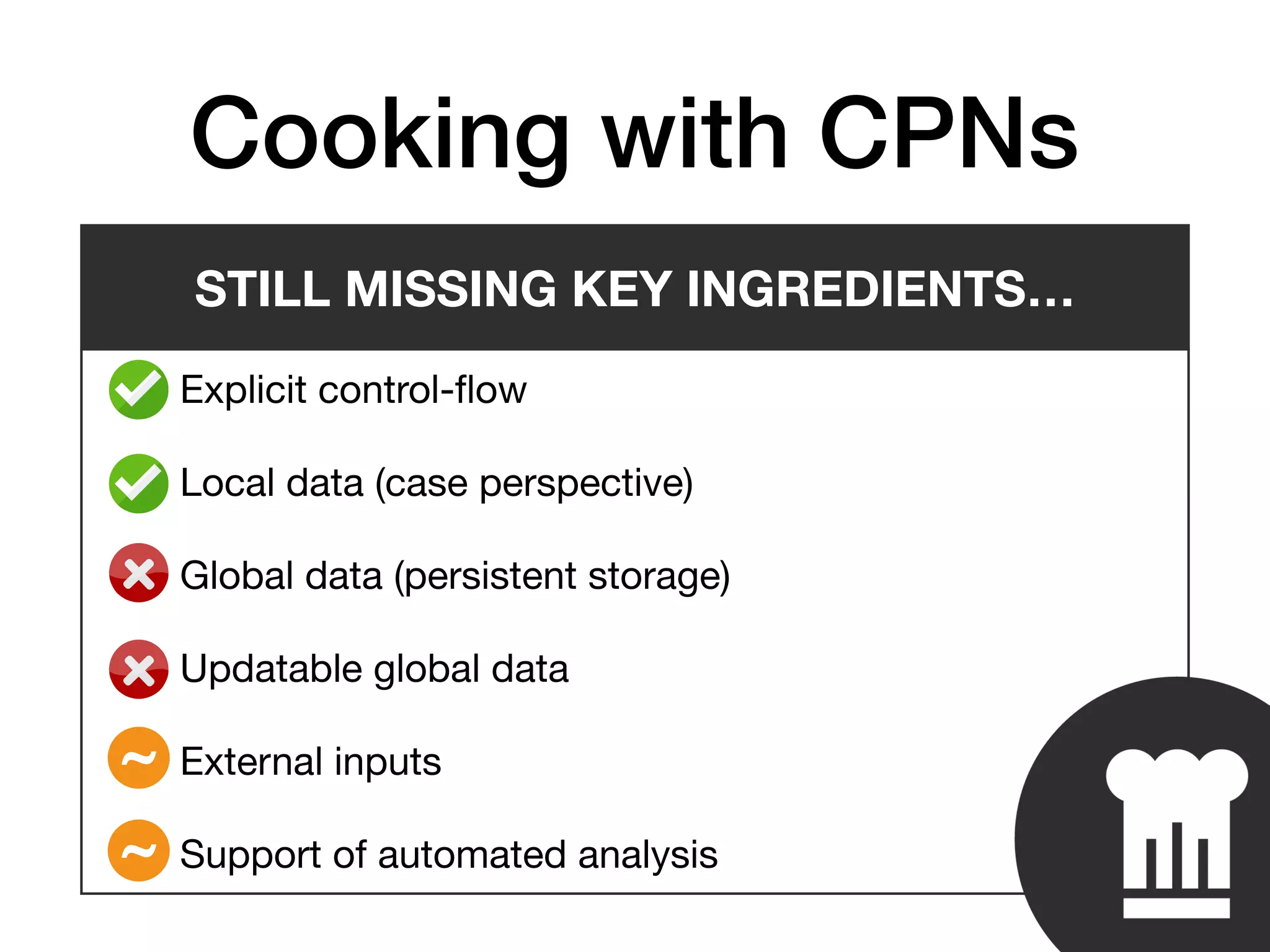 • Explicit control-ﬂow

• Local data (case perspective)

• Global data (persistent storage)

• Updatable global data

• External inputs

• Support of automated analysis
Cooking with CPNs
STILL MISSING KEY INGREDIENTS…
~
~
 