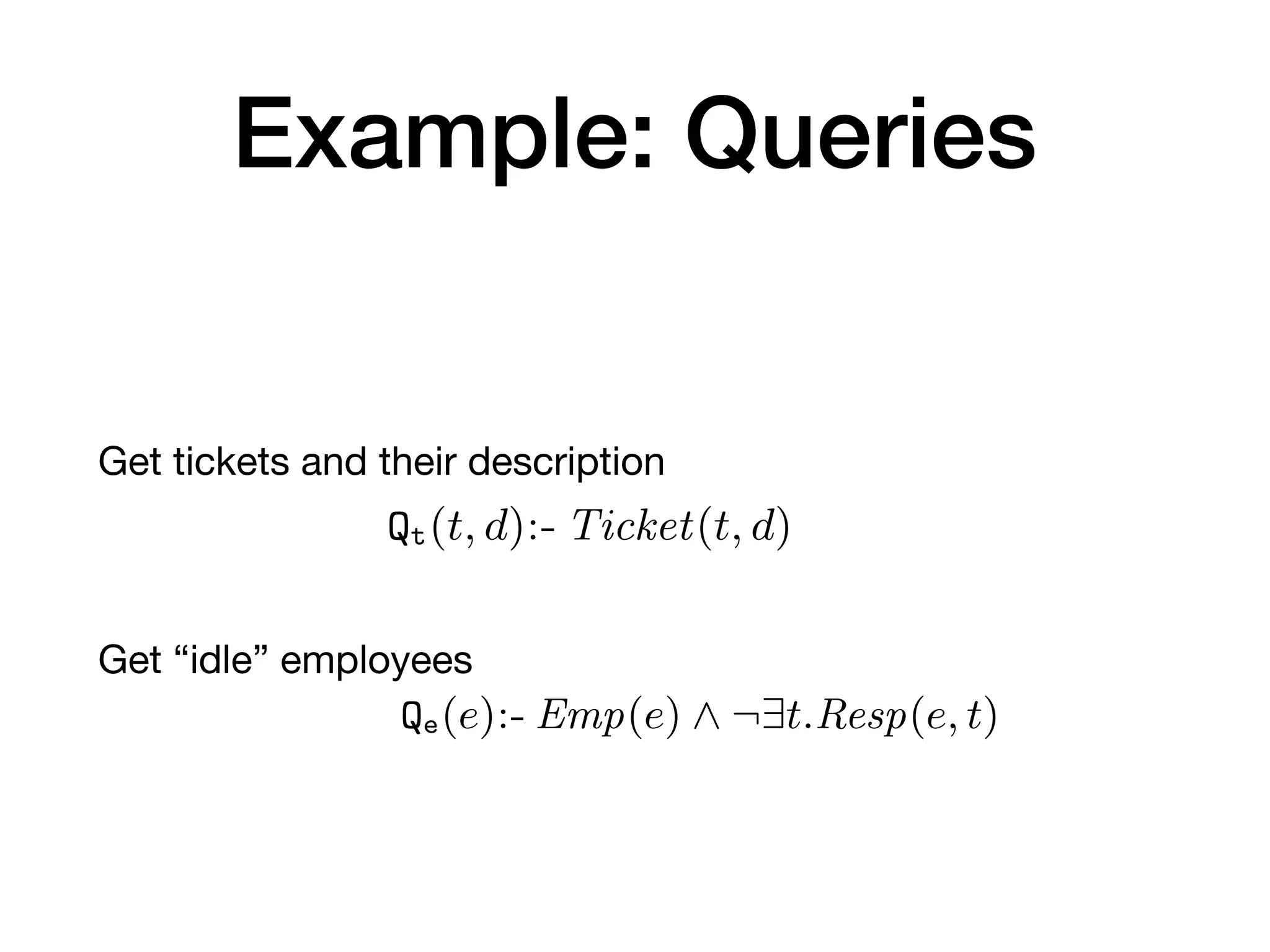 Example: Queries
Get tickets and their description

Get “idle” employees
plying the update on the given database in
over deletions (this is a standard approach
situation in which the same fact is asserted
The data logic simply exposes a set of q
be used by the control layer to obtain data
induce updates on the persistence layer.
Deﬁnition 14 (Data logic layer). Given
typed data logic layer over P is a pair hQ, Ai,
queries over P; (ii) A is a ﬁnite set of action
Example 2. We make the scenario of Example
layer L over P. L exposes two queries to inspec
• Qe(e):- Emp(e) ^ ¬9t.Resp(e, t), to extract id
• Qt(t, d):- Ticket(t, d), to extract tickets and t
In addition, L provides three main functionalit
layer: ticket registration, assignment/release, a
alized through four actions (where, for simplic
action and its name). The registration of a ne
that, given an integer t, and two strings e and
ously creates a ticket identiﬁed by t and descri
assigns the employee identiﬁed by e to such tic
 