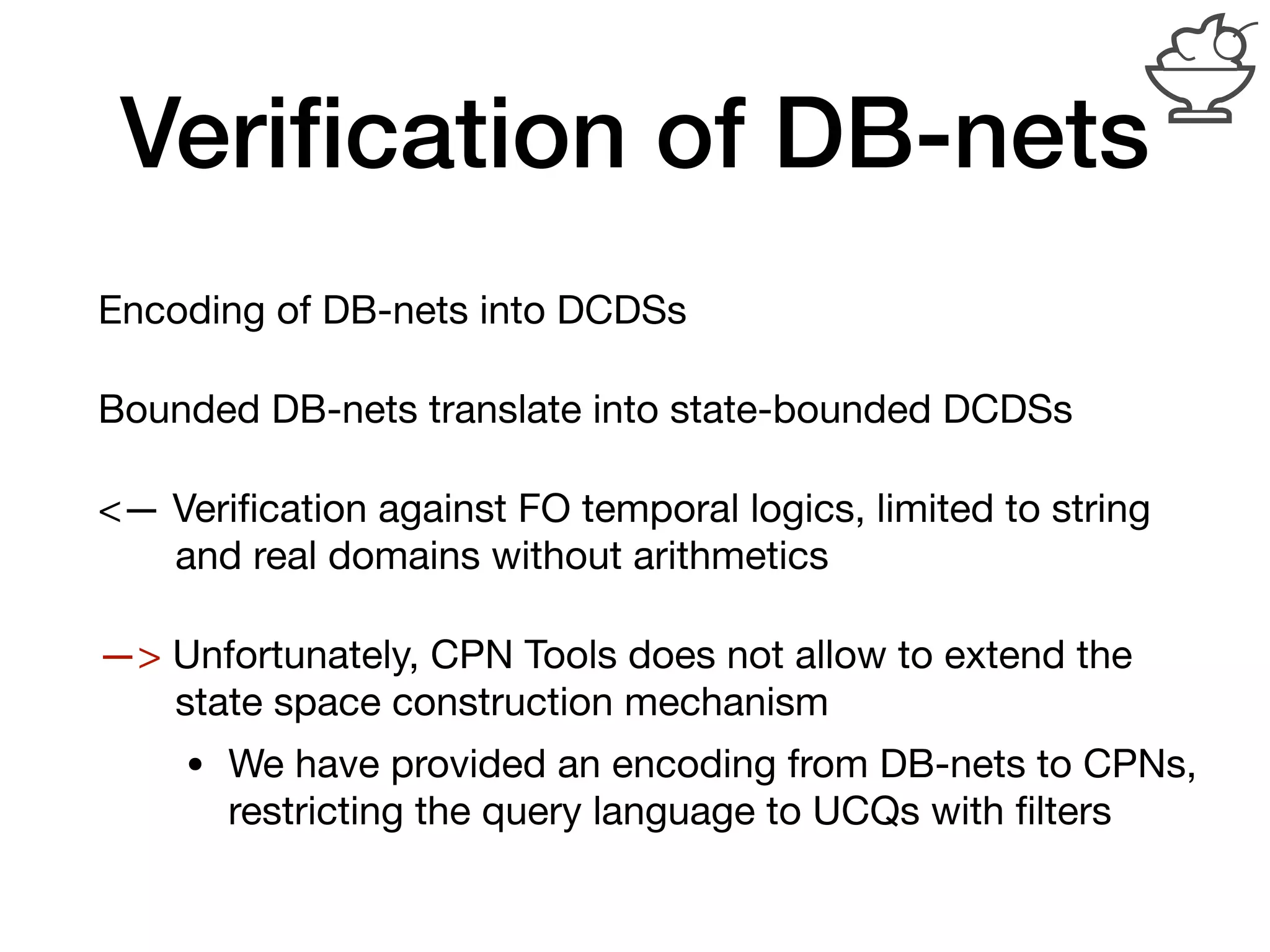 Veriﬁcation of DB-nets
Encoding of DB-nets into DCDSs

Bounded DB-nets translate into state-bounded DCDSs

<— Veriﬁcation against FO temporal logics, limited to string 
and real domains without arithmetics

—> Unfortunately, CPN Tools does not allow to extend the 
state space construction mechanism

• We have provided an encoding from DB-nets to CPNs,
restricting the query language to UCQs with ﬁlters
 