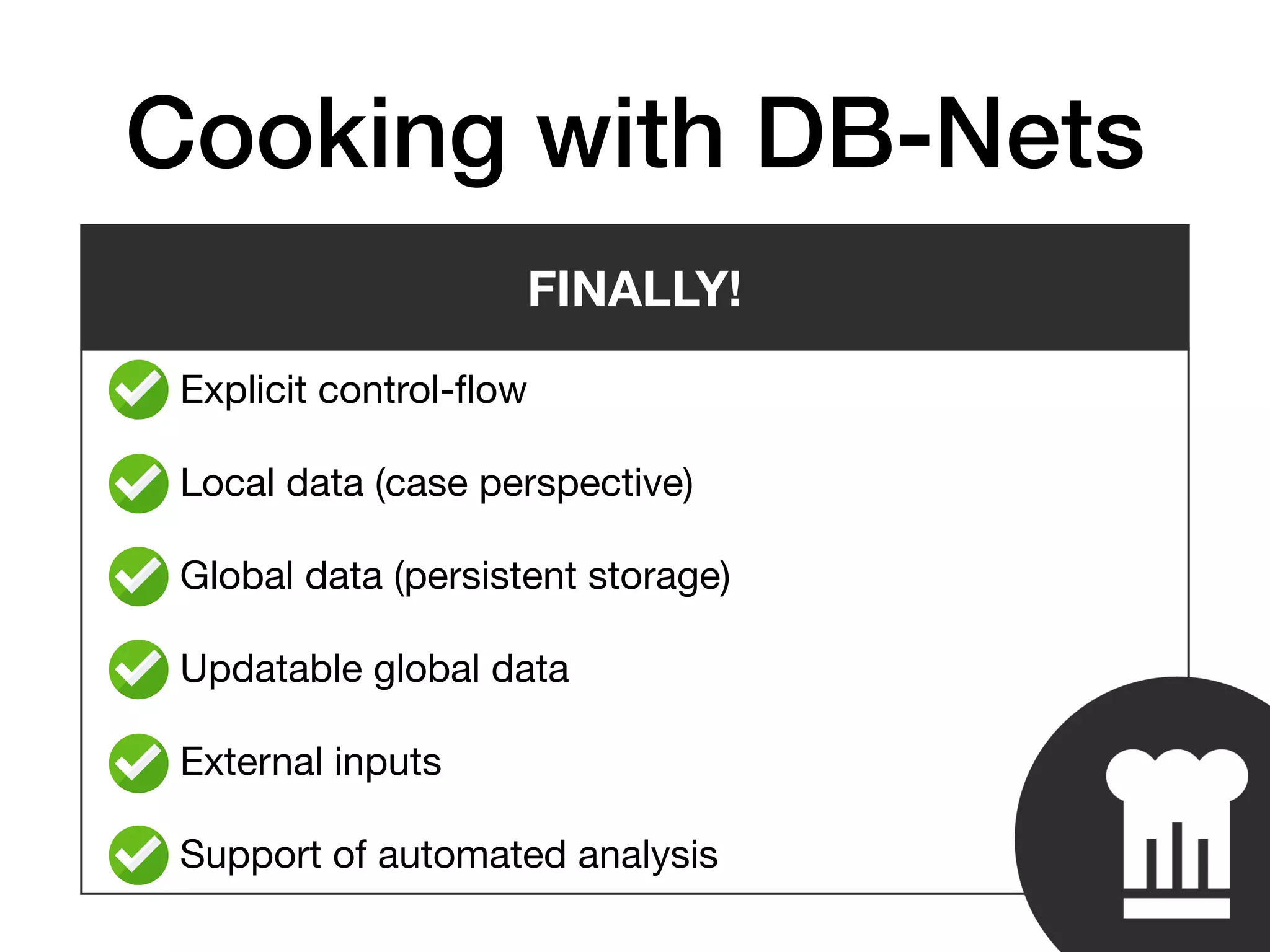 • Explicit control-ﬂow

• Local data (case perspective)

• Global data (persistent storage)

• Updatable global data

• External inputs

• Support of automated analysis
Cooking with DB-Nets
FINALLY!
 