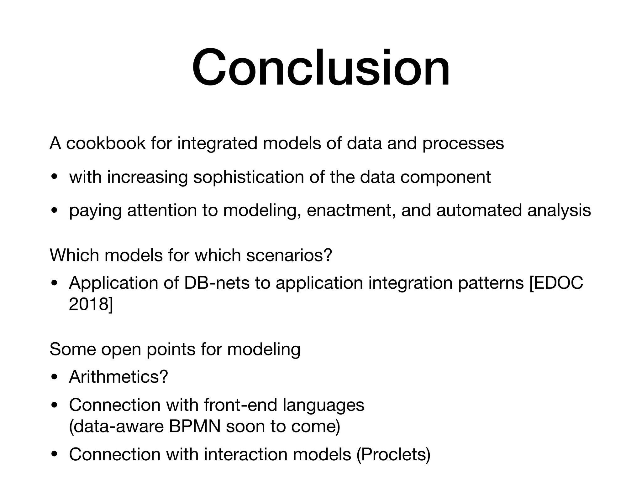 Conclusion
A cookbook for integrated models of data and processes

• with increasing sophistication of the data component

• paying attention to modeling, enactment, and automated analysis

Which models for which scenarios?

• Application of DB-nets to application integration patterns [EDOC
2018]

Some open points for modeling

• Arithmetics?

• Connection with front-end languages  
(data-aware BPMN soon to come)

• Connection with interaction models (Proclets)
 