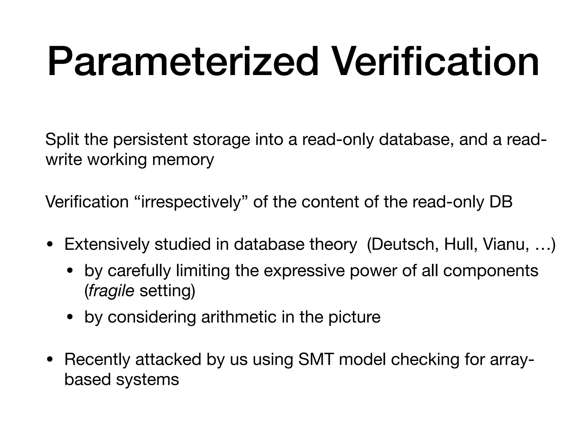 Parameterized Veriﬁcation
Split the persistent storage into a read-only database, and a read-
write working memory

Veriﬁcation “irrespectively” of the content of the read-only DB

• Extensively studied in database theory (Deutsch, Hull, Vianu, …)

• by carefully limiting the expressive power of all components
(fragile setting)

• by considering arithmetic in the picture

• Recently attacked by us using SMT model checking for array-
based systems
 