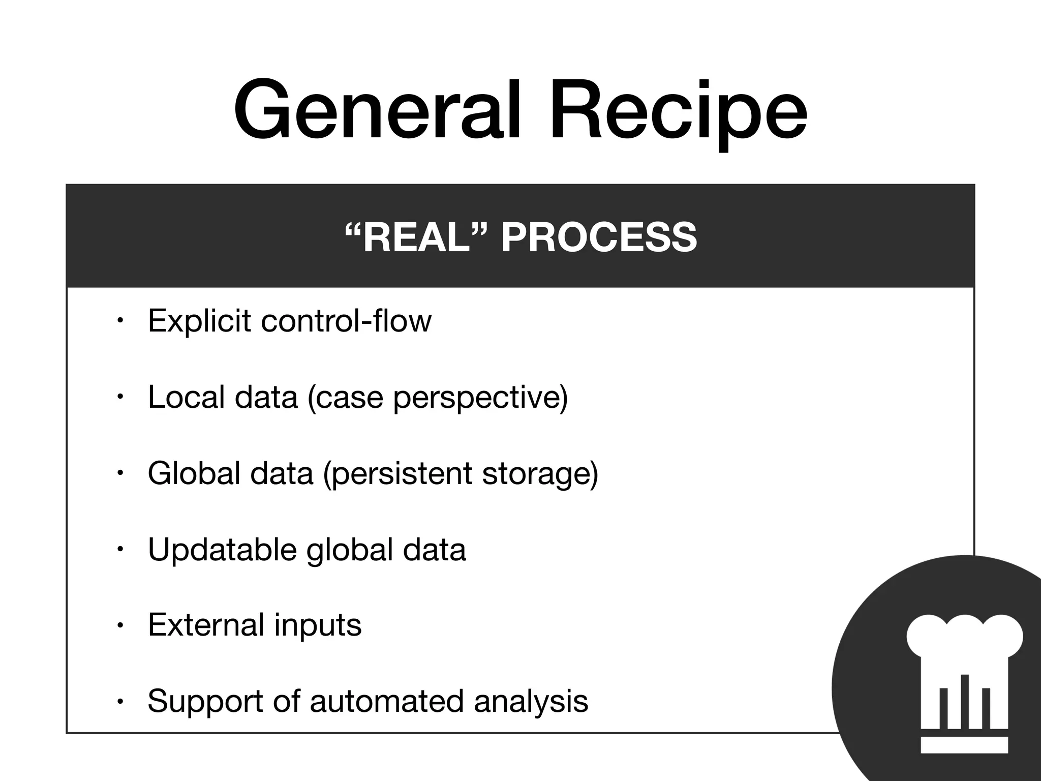 General Recipe
• Explicit control-ﬂow

• Local data (case perspective)

• Global data (persistent storage)

• Updatable global data

• External inputs

• Support of automated analysis
“REAL” PROCESS
 