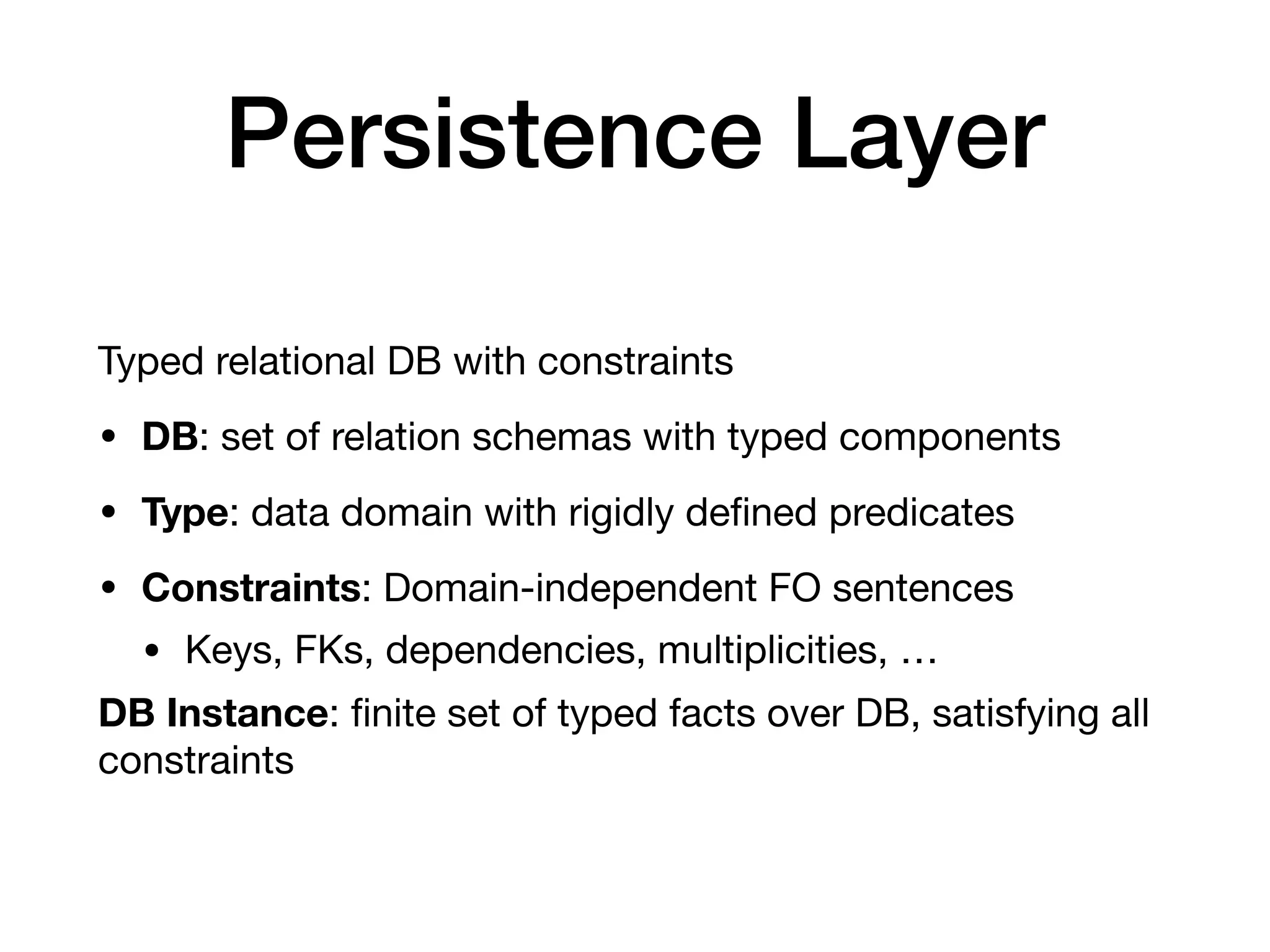 Persistence Layer
Typed relational DB with constraints

• DB: set of relation schemas with typed components

• Type: data domain with rigidly deﬁned predicates

• Constraints: Domain-independent FO sentences

• Keys, FKs, dependencies, multiplicities, …

DB Instance: ﬁnite set of typed facts over DB, satisfying all
constraints
 