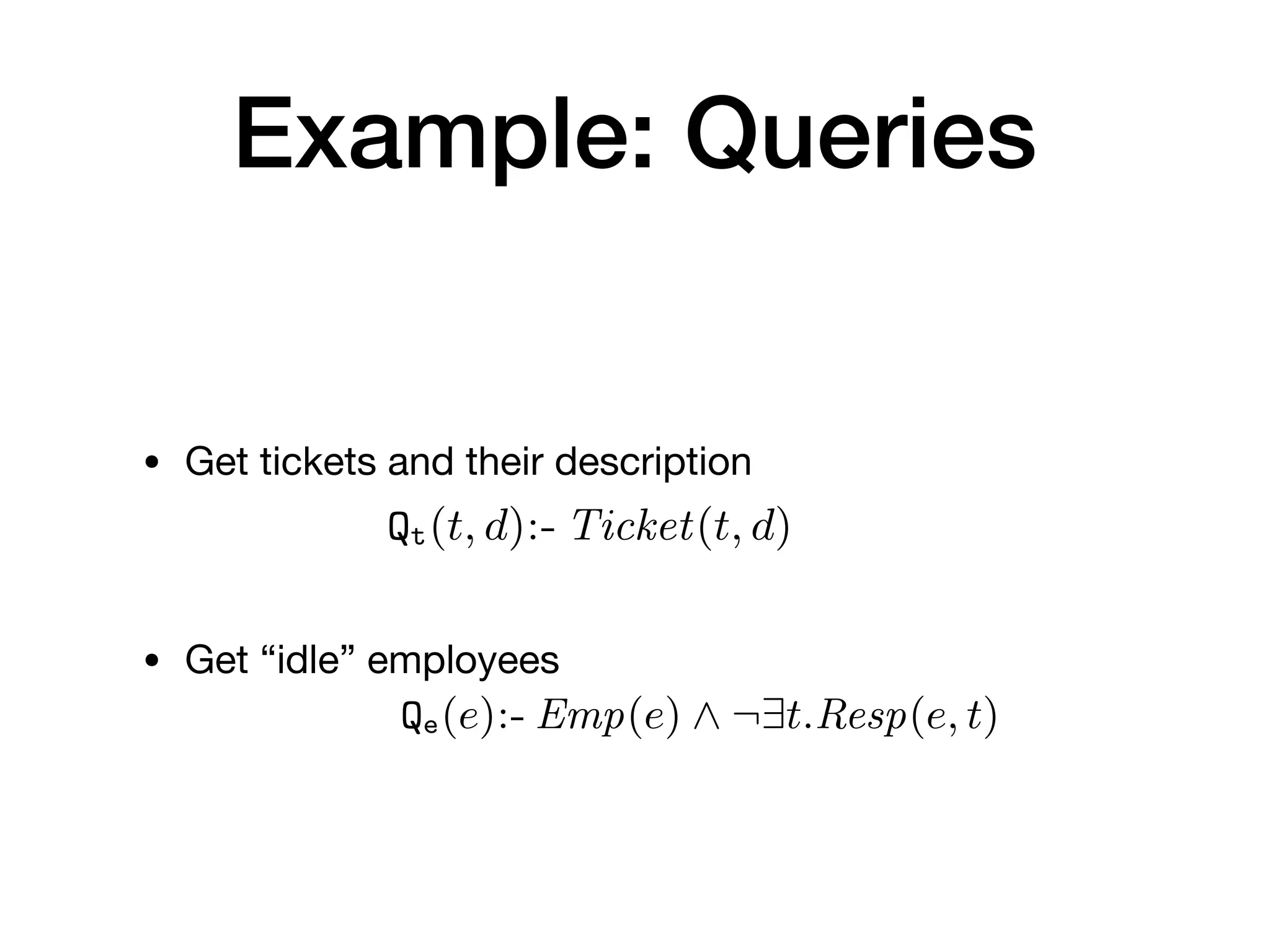 Example: Queries
• Get tickets and their description

• Get “idle” employees
plying the update on the given database in
over deletions (this is a standard approach
situation in which the same fact is asserted
The data logic simply exposes a set of q
be used by the control layer to obtain data
induce updates on the persistence layer.
Deﬁnition 14 (Data logic layer). Given
typed data logic layer over P is a pair hQ, Ai,
queries over P; (ii) A is a ﬁnite set of action
Example 2. We make the scenario of Example
layer L over P. L exposes two queries to inspec
• Qe(e):- Emp(e) ^ ¬9t.Resp(e, t), to extract id
• Qt(t, d):- Ticket(t, d), to extract tickets and t
In addition, L provides three main functionalit
layer: ticket registration, assignment/release, a
alized through four actions (where, for simplic
action and its name). The registration of a ne
that, given an integer t, and two strings e and
ously creates a ticket identiﬁed by t and descri
assigns the employee identiﬁed by e to such tic
 
