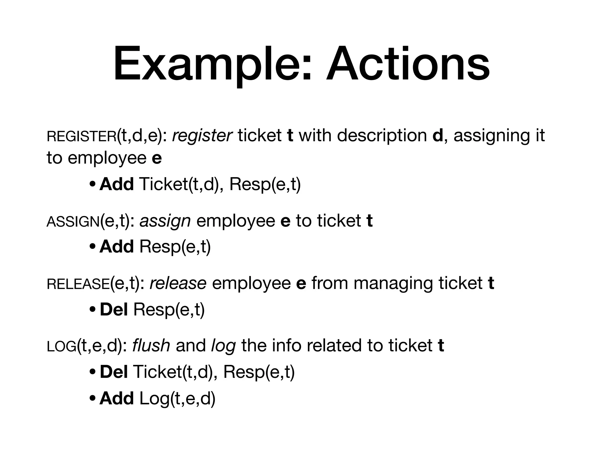 Example: Actions
REGISTER(t,d,e): register ticket t with description d, assigning it
to employee e
•Add Ticket(t,d), Resp(e,t)
ASSIGN(e,t): assign employee e to ticket t
•Add Resp(e,t)

RELEASE(e,t): release employee e from managing ticket t
•Del Resp(e,t)

LOG(t,e,d): ﬂush and log the info related to ticket t
•Del Ticket(t,d), Resp(e,t)

•Add Log(t,e,d)
 