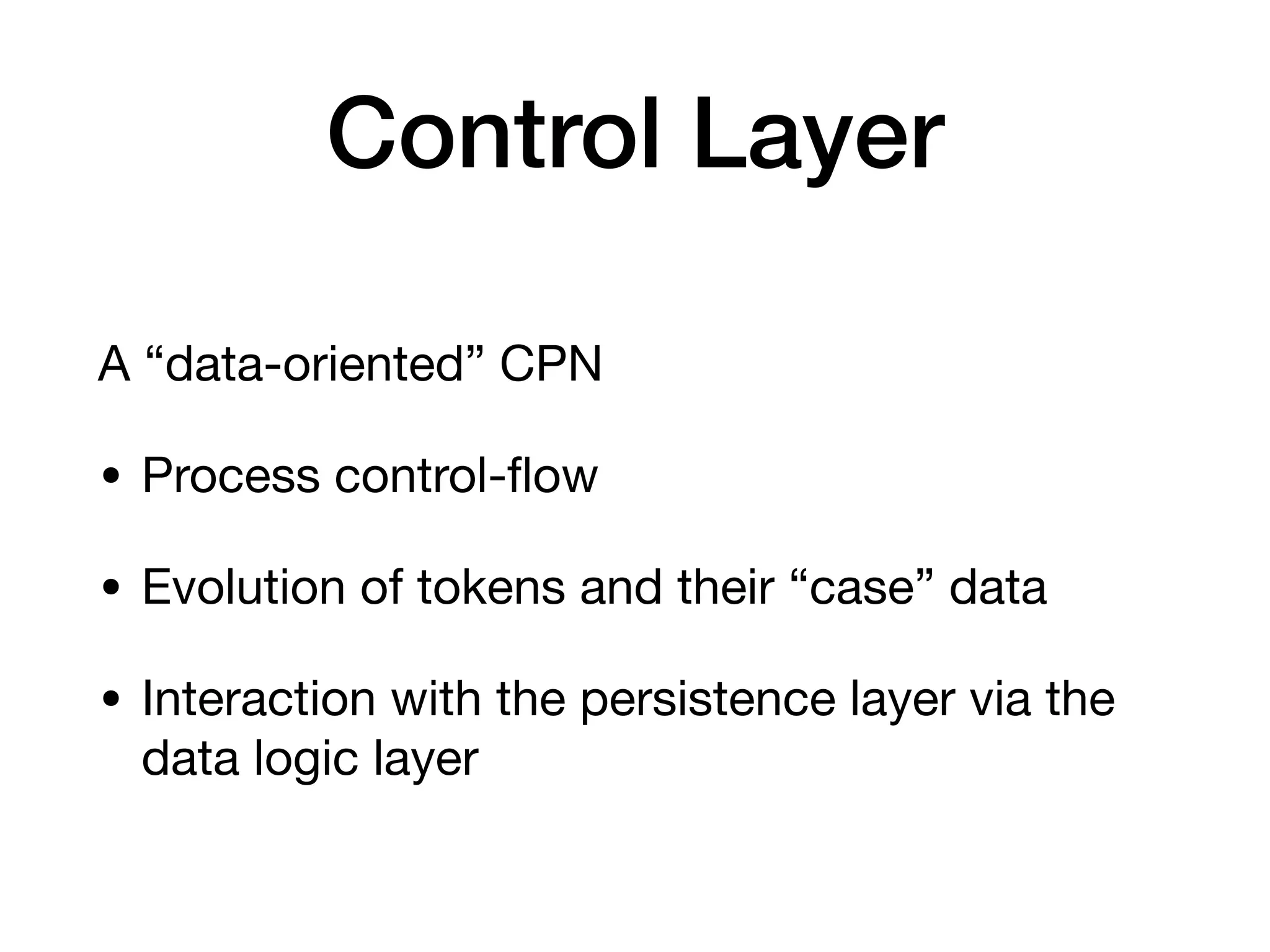 Control Layer
A “data-oriented” CPN 

• Process control-ﬂow

• Evolution of tokens and their “case” data

• Interaction with the persistence layer via the
data logic layer
 