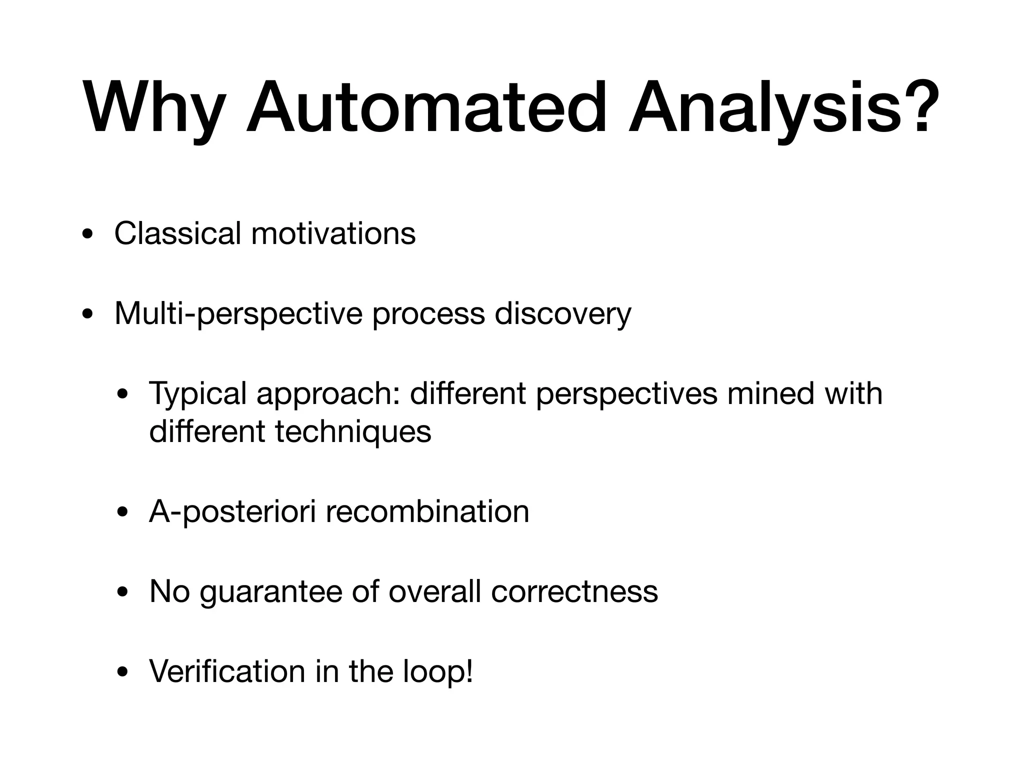 Why Automated Analysis?
• Classical motivations

• Multi-perspective process discovery

• Typical approach: diﬀerent perspectives mined with
diﬀerent techniques

• A-posteriori recombination

• No guarantee of overall correctness

• Veriﬁcation in the loop!
 