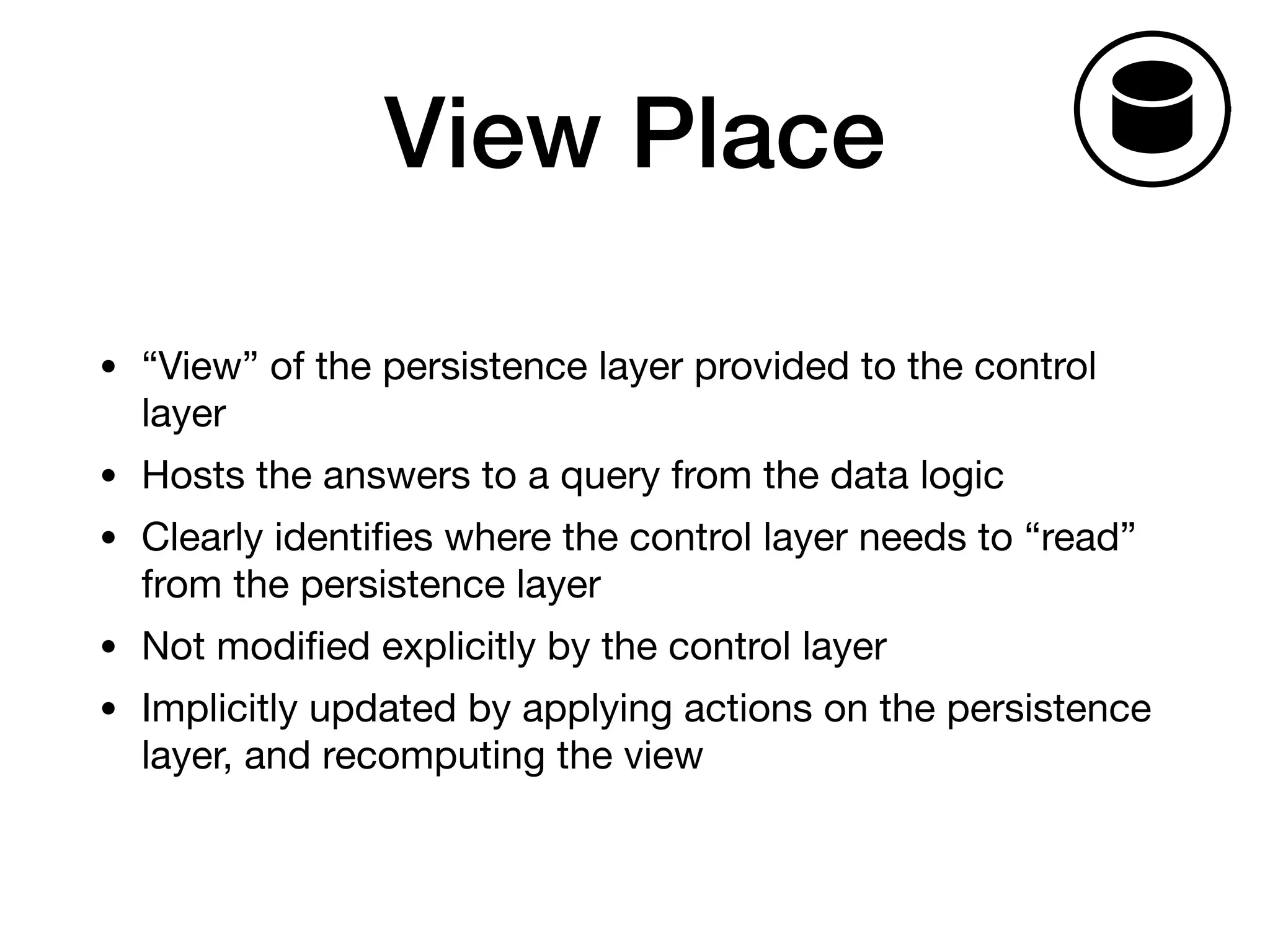 View Place
• “View” of the persistence layer provided to the control
layer

• Hosts the answers to a query from the data logic

• Clearly identiﬁes where the control layer needs to “read”
from the persistence layer

• Not modiﬁed explicitly by the control layer

• Implicitly updated by applying actions on the persistence
layer, and recomputing the view
Tickets
h
Fig. 2. Th
 
