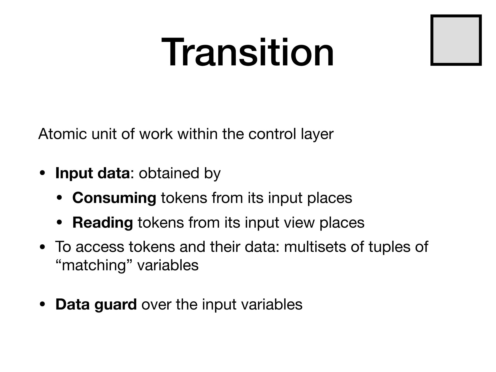 Transition
Atomic unit of work within the control layer

• Input data: obtained by

• Consuming tokens from its input places

• Reading tokens from its input view places

• To access tokens and their data: multisets of tuples of
“matching” variables

• Data guard over the input variables
 