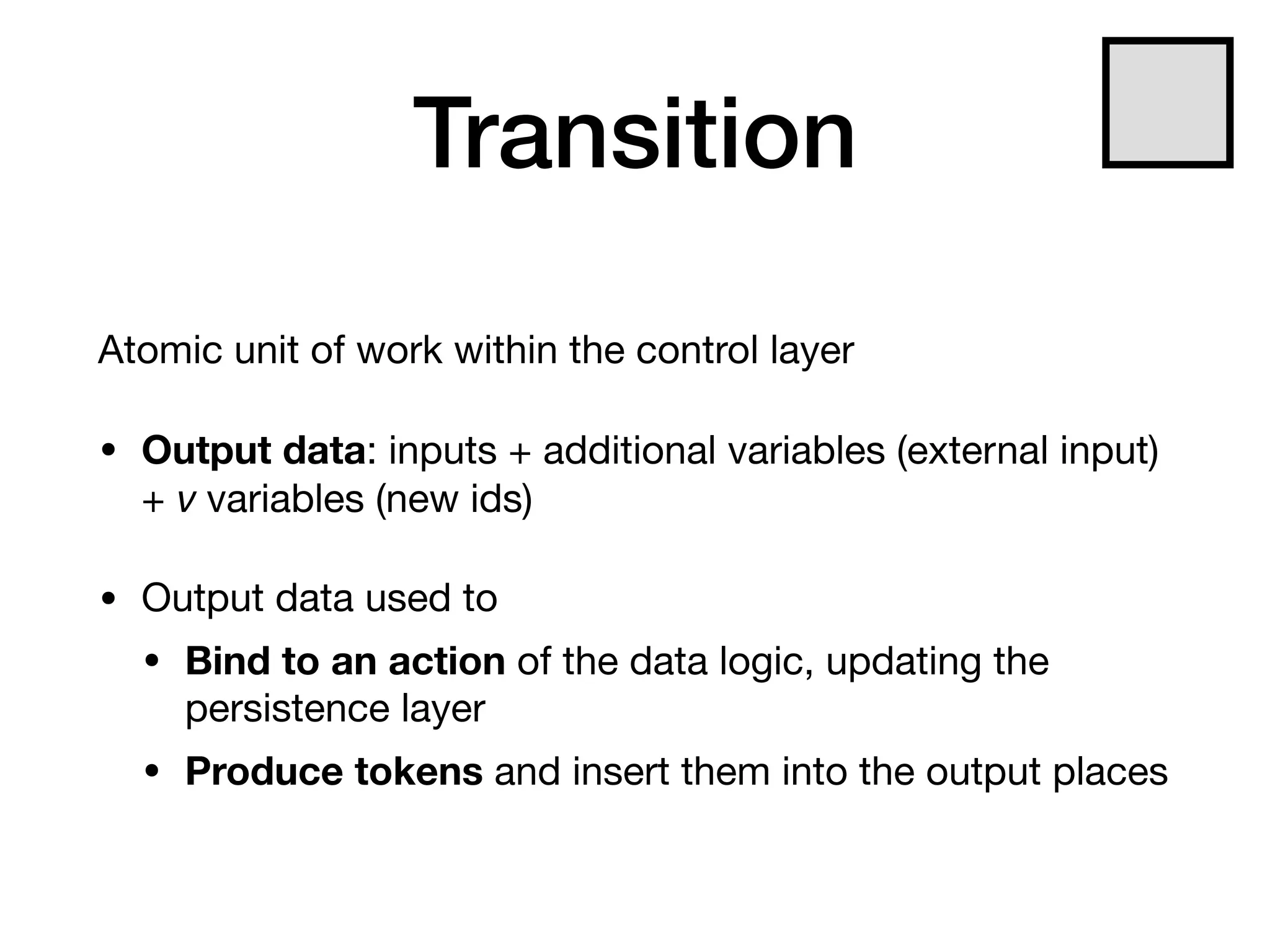Transition
Atomic unit of work within the control layer

• Output data: inputs + additional variables (external input)
+ ν variables (new ids)

• Output data used to

• Bind to an action of the data logic, updating the
persistence layer

• Produce tokens and insert them into the output places
 
