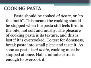 COOKING PASTA
Pasta should be cooked al dente, or ”to
the tooth”. This means the cooking should
be stopped when the pasta still feels firm to
the bite, not soft and mushy. The pleasure
of cooking pasta is its texture, and this is
lost if it is overcooked. To test for doneness,
break pasta into small piece and taste it. As
soon as pasta is al dente, cooking must be
stopped at once. Half a minute extra is
enough to overcook it.
 