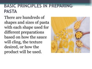 BASIC PRINCIPLES IN PREPARING
PASTA
There are hundreds of
shapes and sizes of pasta
with each shape used for
different preparations
based on how the sauce
will cling, the texture
desired, or how the
product will be used.
 