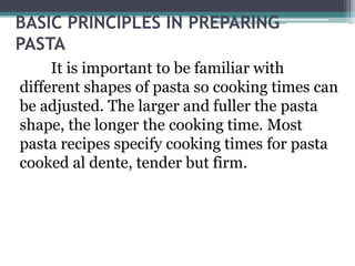 BASIC PRINCIPLES IN PREPARING
PASTA
It is important to be familiar with
different shapes of pasta so cooking times can
be adjusted. The larger and fuller the pasta
shape, the longer the cooking time. Most
pasta recipes specify cooking times for pasta
cooked al dente, tender but firm.
 