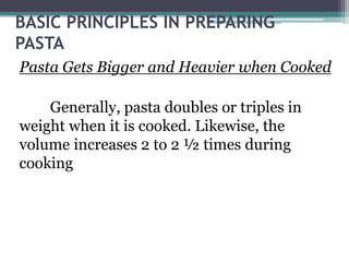 BASIC PRINCIPLES IN PREPARING
PASTA
Pasta Gets Bigger and Heavier when Cooked
Generally, pasta doubles or triples in
weight when it is cooked. Likewise, the
volume increases 2 to 2 ½ times during
cooking
 
