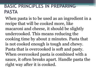 BASIC PRINCIPLES IN PREPARING
PASTA
When pasta is to be used as an ingredient in a
recipe that will be cooked more, like
macaroni and cheese, it should be slightly
undercooked. This means reducing the
cooking time by about 2 minutes. Pasta that
is not cooked enough is tough and chewy.
Pasta that is overcooked is soft and pasty.
When overcooked pasta is combined with a
sauce, it often breaks apart. Handle pasta the
right way after it is cooked.
 