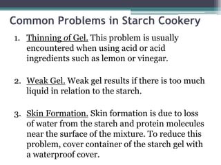 Common Problems in Starch Cookery
1. Thinning of Gel. This problem is usually
encountered when using acid or acid
ingredients such as lemon or vinegar.
2. Weak Gel. Weak gel results if there is too much
liquid in relation to the starch.
3. Skin Formation. Skin formation is due to loss
of water from the starch and protein molecules
near the surface of the mixture. To reduce this
problem, cover container of the starch gel with
a waterproof cover.
 