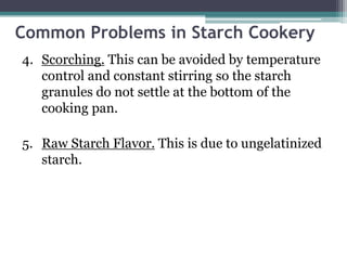 Common Problems in Starch Cookery
4. Scorching. This can be avoided by temperature
control and constant stirring so the starch
granules do not settle at the bottom of the
cooking pan.
5. Raw Starch Flavor. This is due to ungelatinized
starch.
 