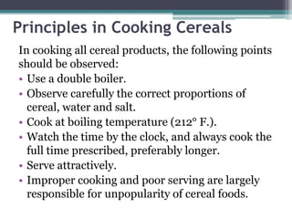 Principles in Cooking Cereals
In cooking all cereal products, the following points
should be observed:
• Use a double boiler.
• Observe carefully the correct proportions of
cereal, water and salt.
• Cook at boiling temperature (212° F.).
• Watch the time by the clock, and always cook the
full time prescribed, preferably longer.
• Serve attractively.
• Improper cooking and poor serving are largely
responsible for unpopularity of cereal foods.
 