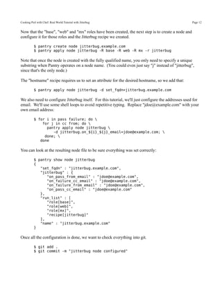 Cooking Perl with Chef: Real World Tutorial with Jitterbug                                            Page 12


Now that the "base", "web" and "mx" roles have been created, the next step is to create a node and
configure it for those roles and the Jitterbug recipe we created.

           $ pantry create node jitterbug.example.com
           $ pantry apply node jitterbug -R base -R web -R mx -r jitterbug

Note that once the node is created with the fully qualified name, you only need to specify a unique
substring when Pantry operates on a node name. (You could even just say "j" instead of "jitterbug",
since that's the only node.)

The "hostname" recipe requires us to set an attribute for the desired hostname, so we add that:

           $ pantry apply node jitterbug -d set_fqdn=jitterbug.example.com

We also need to configure Jitterbug itself. For this tutorial, we'll just configure the addresses used for
email. We'll use some shell loops to avoid repetitive typing. Replace "jdoe@example.com" with your
own email address:

           $ for i in pass failure; do 
               for j in cc from; do 
                 pantry apply node jitterbug 
                    -d jitterbug.on_${i}_${j}_email=jdoe@example.com; 
                done; 
              done

You can look at the resulting node file to be sure everything was set correctly:

           $ pantry show node jitterbug
           {
              "set_fqdn" : "jitterbug.example.com",
              "jitterbug" : {
                 "on_pass_from_email" : "jdoe@example.com",
                 "on_failure_cc_email" : "jdoe@example.com",
                 "on_failure_from_email" : "jdoe@example.com",
                 "on_pass_cc_email" : "jdoe@example.com"
              },
              "run_list" : [
                 "role[base]",
                 "role[web]",
                 "role[mx]",
                 "recipe[jitterbug]"
              ],
              "name" : "jitterbug.example.com"
           }

Once all the configuration is done, we want to check everything into git.

           $ git add .
           $ git commit -m "jitterbug node configured"
 