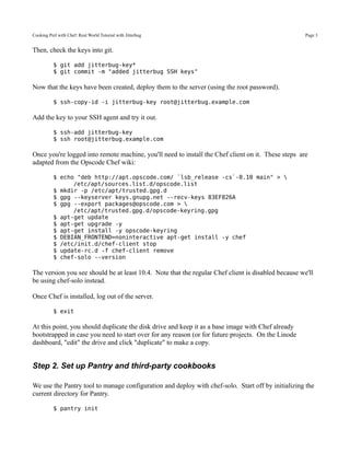 Cooking Perl with Chef: Real World Tutorial with Jitterbug                                           Page 3


Then, check the keys into git.

           $ git add jitterbug-key*
           $ git commit -m "added jitterbug SSH keys"

Now that the keys have been created, deploy them to the server (using the root password).

           $ ssh-copy-id -i jitterbug-key root@jitterbug.example.com

Add the key to your SSH agent and try it out.

           $ ssh-add jitterbug-key
           $ ssh root@jitterbug.example.com

Once you're logged into remote machine, you'll need to install the Chef client on it. These steps are
adapted from the Opscode Chef wiki:

           $ echo "deb http://apt.opscode.com/ `lsb_release -cs`-0.10 main" > 
                 /etc/apt/sources.list.d/opscode.list
           $ mkdir -p /etc/apt/trusted.gpg.d
           $ gpg --keyserver keys.gnupg.net --recv-keys 83EF826A
           $ gpg --export packages@opscode.com > 
                 /etc/apt/trusted.gpg.d/opscode-keyring.gpg
           $ apt-get update
           $ apt-get upgrade -y
           $ apt-get install -y opscode-keyring
           $ DEBIAN_FRONTEND=noninteractive apt-get install -y chef
           $ /etc/init.d/chef-client stop
           $ update-rc.d -f chef-client remove
           $ chef-solo --version

The version you see should be at least 10.4. Note that the regular Chef client is disabled because we'll
be using chef-solo instead.

Once Chef is installed, log out of the server.

           $ exit

At this point, you should duplicate the disk drive and keep it as a base image with Chef already
bootstrapped in case you need to start over for any reason (or for future projects. On the Linode
dashboard, "edit" the drive and click "duplicate" to make a copy.


Step 2. Set up Pantry and third-party cookbooks

We use the Pantry tool to manage configuration and deploy with chef-solo. Start off by initializing the
current directory for Pantry.

           $ pantry init
 