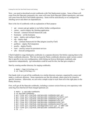 Cooking Perl with Chef: Real World Tutorial with Jitterbug                                             Page 4


Next, you need to download several cookbooks with Chef deployment recipes. Some of these will
come from the Opscode community site, some will come from Opscode Github repositories, and some
will come from the Perl Chef Github repository. Some will be used directly as we configure the
Jitterbug server and others are dependencies.

Here is the list of cookbooks with an explanation of their purpose

     •    apt – ensures apt-get update is run before further configurations
     •    carton – used to deploy the Jitterbug application
     •    firewall – common firewall framework code
     •    hostname – set the hostname
     •    nginx – deploy and configure Nginx
     •    ntp – deploy ntpd
     •    ohai – common framework for Ohai plugins (used by Chef)
     •    perlbrew – deploy Perl intepreters
     •    postfix – deploy Postfix
     •    runit – used by carton for persistent services
     •    ufw – firewall configuration

I find it helpful to stage third-party cookbooks in a separate directory first before copying them to the
Pantry cookbooks directory. This lets me keep the Pantry cookbooks directory under version control
that is specific to my own configuration, while letting me browse third-party cookbook code
repositories independently. (git submodules could be used for this, but that gets complex.)

Start by creating another directory for staging cookbooks.

           $ mkdir /tmp/jitterbug-src
           $ cd /tmp/jitterbug-src

One handy trick is to get all the cookbooks in a similar directory structure, organized by source and
under a cookbooks directory. Some repositories are like this already, others need to be cloned to
specific locations. Afterwords, we can write a simple script to rsync them all to the right place in the
Pantry directory.

First, we'll get all the Opscode cookbooks, including a custom version from my own repository with
some bug fixes that haven't been merged upstream yet.

           $   mkdir -p opscode/cookbooks
           $   cd opscode/cookbooks
           $   git clone git://github.com/opscode-cookbooks/apt.git
           $   git clone git://github.com/opscode-cookbooks/firewall.git
           $   git clone git://github.com/opscode-cookbooks/nginx.git
           $   git clone git://github.com/opscode-cookbooks/ntp.git
           $   git clone git://github.com/opscode-cookbooks/ohai.git
           $   git clone git://github.com/opscode-cookbooks/postfix.git
           $   git clone git://github.com/dagolden/runit.git -b CHEF-154
           $   git clone git://github.com/opscode-cookbooks/ufw.git
           $   cd ../..
 