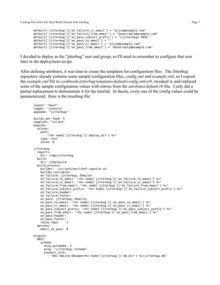 Cooking Perl with Chef: Real World Tutorial with Jitterbug                                            Page 7

           default['jitterbug']['on_failure_cc_email'] = "alice@example.com"
           default['jitterbug']['on_failure_from_email'] = "donotreply@example.com"
           default['jitterbug']['on_pass_subject_prefix'] = "[jitterbug] PASS "
           default['jitterbug']['on_pass_to_email'] = ""
           default['jitterbug']['on_pass_cc_email'] = "alice@example.com"
           default['jitterbug']['on_pass_from_email'] = "donotreply@example.com"


I decided to deploy as the "jitterbug" user and group, so I'll need to remember to configure that user
later in the deployment recipe.

After defining attributes, it was time to create the templates for configuration files. The Jitterbug
repository already contains some sample configuration files, config.yml and example.yml, so I copied
the example.yml file to cookbooks/jitterbug/templates/default/config.yml.erb, tweaked it, and replaced
some of the sample configuration values with entries from the attributes/default.rb file. I only did a
partial replacement to demonstrate it for the tutorial. In theory, every one of the config values could be
parameterized. Here is the resulting file:
           layout: "main"
           logger: "console"
           appname: "jitterbug"

           builds_per_feed: 5
           template: "xslate"
           engines:
             xslate:
               path:
                 - "<%= node['jitterbug']['deploy_dir'] %>"
               type: text
               cache: 0

           jitterbug:
             reports:
               dir: /tmp/jitterbug
             build:
               dir: /tmp/build
             build_process:
               builder: ./scripts/perlchef-capsule.sh
               builder_variables:
               on_failure: jitterbug::Emailer
               on_failure_to_email: "<%= node['jitterbug']['on_failure_to_email'] %>"
               on_failure_cc_email: "<%= node['jitterbug']['on_failure_cc_email'] %>"
               on_failure_from_email: "<%= node['jitterbug']['on_failure_from_email'] %>"
               on_failure_subject_prefix: "<%= node['jitterbug']['on_failure_subject_prefix'] %>"
               on_failure_header:
               on_failure_footer:
               on_pass: jitterbug::Emailer
               on_pass_to_email: "<%= node['jitterbug']['on_pass_to_email'] %>"
               on_pass_cc_email: "<%= node['jitterbug']['on_pass_cc_email'] %>"
               on_pass_subject_prefix: "<%= node['jitterbug']['on_pass_subject_prefix'] %>"
               on_pass_from_email: "<%= node['jitterbug']['on_pass_from_email'] %>"
               on_pass_header:
               on_pass_footer:
               reuse_repo:     1
             options:
               email_on_pass: 0

           plugins:
             DBIC:
               schema:
                 skip_automake: 1
                 pckg: "jitterbug::Schema"
                 connect_info:
                   - "dbi:SQLite:dbname=<%= node['jitterbug']['db_dir'] %>/jitterbug.db"
 
