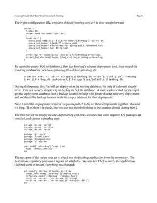 Cooking Perl with Chef: Real World Tutorial with Jitterbug                                               Page 8


The Nginx configuration file, templates/default/jitterbug.conf.erb is also straightforward:
           server {
             listen 80;
             server_name <%= node[:fqdn] %>;

               location / {
                 proxy_pass http://127.0.0.1:<%= node['jitterbug']['port'] %>;
                 proxy_set_header X-Real-IP $remote_addr;
                 proxy_set_header X-Forwarded-For $proxy_add_x_forwarded_for;
                 proxy_set_header Host $http_host;
               }

               error_log <%= node[:nginx][:log_dir] %>/jitterbug-error.log;
               access_log <%= node[:nginx][:log_dir] %>/jitterbug-access.log;
           }


To create the empty SQLite database, I first ran Jitterbug's schema deployment tool, then moved the
resulting database to cookbooks/jitterbug/files/default/jitterbug.db:

           $ carton exec -I lib -- scripts/jitterbug_db --config config.yml --deploy
           $ mv jitterbug.db cookbooks/jitterbug/files/default/jitterbug.db

During deployment, this file will get deployed as the starting database, but only if it doesn't already
exist. This is a naively simple way to deploy an SQLite database. A more sophisticated recipe might
get the deployment database from a backup location to help with future disaster recovery deployment
and we'd seed the backup location with the empty database for first deployment.

Next, I need the deployment recipe in recipes/default.rb to tie all these components together. Because
it's long, I'll explain it it pieces, but you can see the whole thing in the location cloned during Step 2.

The first part of the recipe includes dependency cookboks, ensures that some required OS packages are
installed, and creates a jitterbug user.
           include_recipe 'carton'
           include_recipe 'perlbrew'
           include_recipe 'nginx'

           package    'git-core'
           package    'libxml2-dev'
           package    'libexpat-dev'
           package    'zlib1g-dev'

           user node['jitterbug']['user'] do
             home '/home/jitterbug'
           end


The next part of the recipe uses git to check out the jitterbug application from the repository. The
destination, repostory and source tag are all attributes. We also tell Chef to notify the applications
(defined later) to restart if anything has changed:
           git node['jitterbug']['deploy_dir'] do
             repository node['jitterbug']['deploy_repo']
             reference node['jitterbug']['deploy_tag']
             notifies :restart, "carton_app[jitterbug]"
             notifies :restart, "carton_app[jitterbug-builder]";
           end
 
