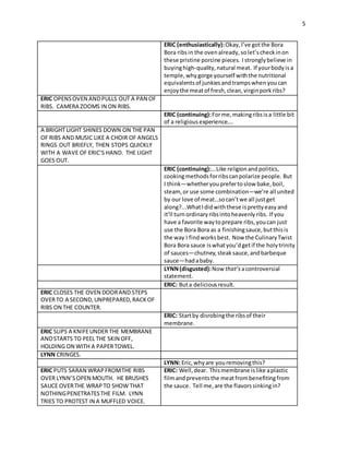 5
ERIC (enthusiastically):Okay, I’ve gotthe Bora
Bora ribsin the ovenalready, solet’scheckinon
these pristine porcine pieces. Istronglybelieve in
buyinghigh-quality,natural meat. If yourbodyisa
temple, why gorge yourself withthe nutritional
equivalentsof junkiesandtrampswhen youcan
enjoythe meatof fresh,clean,virginporkribs?
ERIC OPENSOVEN ANDPULLS OUT A PAN OF
RIBS. CAMERA ZOOMS IN ON RIBS.
ERIC (continuing):Forme, makingribsisa little bit
of a religiousexperience….
A BRIGHT LIGHT SHINES DOWN ON THE PAN
OF RIBS AND MUSIC LIKE A CHOIR OF ANGELS
RINGS OUT BRIEFLY, THEN STOPS QUICKLY
WITH A WAVE OF ERIC’S HAND. THE LIGHT
GOES OUT.
ERIC (continuing):...Like religionandpolitics,
cookingmethodsforribscanpolarize people. But
I think—whetheryouprefertoslow bake, boil,
steam, or use some combination—we’re all united
by our love of meat…socan’twe all justget
along?...WhatI didwiththese isprettyeasy and
it’ll turnordinaryribsintoheavenlyribs. If you
have a favorite waytoprepare ribs, youcan just
use the Bora Bora as a finishingsauce, butthisis
the way I findworksbest. Now the CulinaryTwist
Bora Bora sauce iswhatyou’dgetif the holytrinity
of sauces—chutney, steaksauce, andbarbeque
sauce—hadababy.
LYNN(disgusted):Now that’sacontroversial
statement.
ERIC: Buta deliciousresult.
ERIC CLOSES THE OVEN DOORAND STEPS
OVERTO A SECOND,UNPREPARED,RACK OF
RIBS ON THE COUNTER.
ERIC: Startby disrobingthe ribsof their
membrane.
ERIC SLIPS A KNIFEUNDER THE MEMBRANE
ANDSTARTS TO PEEL THE SKIN OFF,
HOLDING ON WITH A PAPERTOWEL.
LYNN CRINGES.
LYNN: Eric, whyare youremovingthis?
ERIC PUTS SARAN WRAPFROMTHE RIBS
OVER LYNN’SOPEN MOUTH. HE BRUSHES
SAUCE OVERTHE WRAP TO SHOW THAT
NOTHINGPENETRATESTHE FILM. LYNN
TRIES TO PROTEST IN A MUFFLED VOICE.
ERIC: Well, dear. Thismembrane islike aplastic
filmandpreventsthe meatfrombenefitingfrom
the sauce. Tell me,are the flavorssinkingin?
 