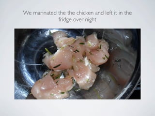 We marinated the the chicken and left it in the
             fridge over night
 