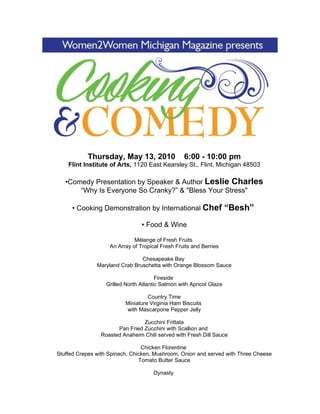 Thursday, May 13, 2010                 6:00 - 10:00 pm
    Flint Institute of Arts, 1120 East Kearsley St., Flint, Michigan 48503

   •Comedy Presentation by Speaker & Author Leslie Charles
       “Why Is Everyone So Cranky?” & "Bless Your Stress"

     • Cooking Demonstration by International Chef                   “Besh”
                                 • Food & Wine

                              Mélange of Fresh Fruits
                    An Array of Tropical Fresh Fruits and Berries

                                Chesapeake Bay
               Maryland Crab Bruschetta with Orange Blossom Sauce

                                       Fireside
                  Grilled North Atlantic Salmon with Apricot Glaze

                                   Country Time
                          Miniature Virginia Ham Biscuits
                          with Mascarpone Pepper Jelly

                                Zucchini Frittata
                      Pan Fried Zucchini with Scallion and
                Roasted Anaheim Chili served with Fresh Dill Sauce

                                 Chicken Florentine
Stuffed Crepes with Spinach, Chicken, Mushroom, Onion and served with Three Cheese
                                Tomato Butter Sauce

                                      Dynasty
 