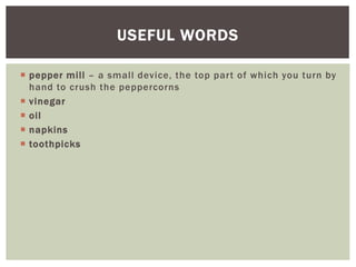  pepper mill – a small device, the top part of which you turn by
hand to crush the peppercorns
 vinegar
 oil
 napkins
 toothpicks
USEFUL WORDS
 